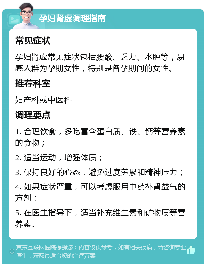 孕妇肾虚调理指南 常见症状 孕妇肾虚常见症状包括腰酸、乏力、水肿等，易感人群为孕期女性，特别是备孕期间的女性。 推荐科室 妇产科或中医科 调理要点 1. 合理饮食，多吃富含蛋白质、铁、钙等营养素的食物； 2. 适当运动，增强体质； 3. 保持良好的心态，避免过度劳累和精神压力； 4. 如果症状严重，可以考虑服用中药补肾益气的方剂； 5. 在医生指导下，适当补充维生素和矿物质等营养素。