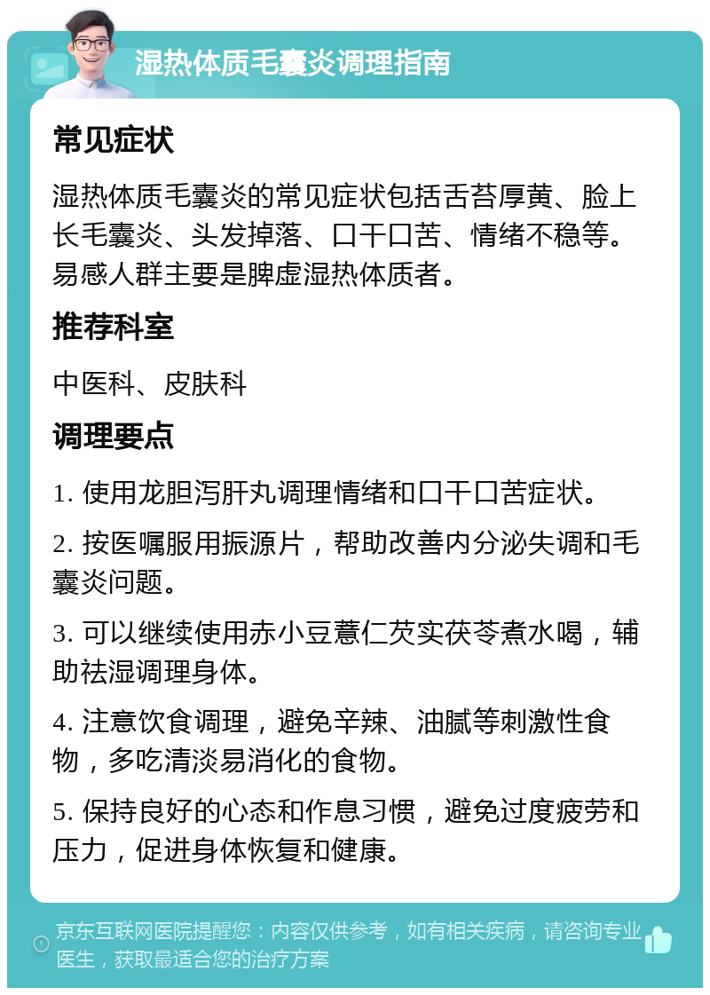 湿热体质毛囊炎调理指南 常见症状 湿热体质毛囊炎的常见症状包括舌苔厚黄、脸上长毛囊炎、头发掉落、口干口苦、情绪不稳等。易感人群主要是脾虚湿热体质者。 推荐科室 中医科、皮肤科 调理要点 1. 使用龙胆泻肝丸调理情绪和口干口苦症状。 2. 按医嘱服用振源片，帮助改善内分泌失调和毛囊炎问题。 3. 可以继续使用赤小豆薏仁芡实茯苓煮水喝，辅助祛湿调理身体。 4. 注意饮食调理，避免辛辣、油腻等刺激性食物，多吃清淡易消化的食物。 5. 保持良好的心态和作息习惯，避免过度疲劳和压力，促进身体恢复和健康。