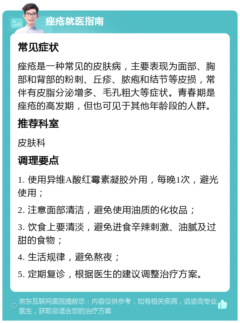 痤疮就医指南 常见症状 痤疮是一种常见的皮肤病，主要表现为面部、胸部和背部的粉刺、丘疹、脓疱和结节等皮损，常伴有皮脂分泌增多、毛孔粗大等症状。青春期是痤疮的高发期，但也可见于其他年龄段的人群。 推荐科室 皮肤科 调理要点 1. 使用异维A酸红霉素凝胶外用，每晚1次，避光使用； 2. 注意面部清洁，避免使用油质的化妆品； 3. 饮食上要清淡，避免进食辛辣刺激、油腻及过甜的食物； 4. 生活规律，避免熬夜； 5. 定期复诊，根据医生的建议调整治疗方案。