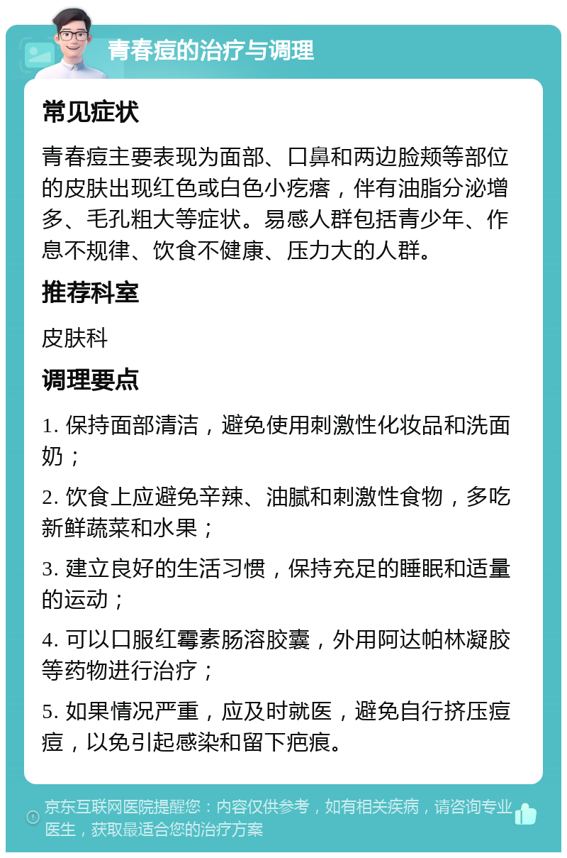 青春痘的治疗与调理 常见症状 青春痘主要表现为面部、口鼻和两边脸颊等部位的皮肤出现红色或白色小疙瘩，伴有油脂分泌增多、毛孔粗大等症状。易感人群包括青少年、作息不规律、饮食不健康、压力大的人群。 推荐科室 皮肤科 调理要点 1. 保持面部清洁，避免使用刺激性化妆品和洗面奶； 2. 饮食上应避免辛辣、油腻和刺激性食物，多吃新鲜蔬菜和水果； 3. 建立良好的生活习惯，保持充足的睡眠和适量的运动； 4. 可以口服红霉素肠溶胶囊，外用阿达帕林凝胶等药物进行治疗； 5. 如果情况严重，应及时就医，避免自行挤压痘痘，以免引起感染和留下疤痕。