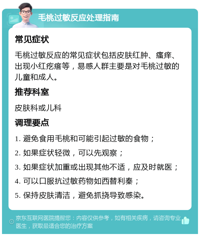 毛桃过敏反应处理指南 常见症状 毛桃过敏反应的常见症状包括皮肤红肿、瘙痒、出现小红疙瘩等，易感人群主要是对毛桃过敏的儿童和成人。 推荐科室 皮肤科或儿科 调理要点 1. 避免食用毛桃和可能引起过敏的食物； 2. 如果症状轻微，可以先观察； 3. 如果症状加重或出现其他不适，应及时就医； 4. 可以口服抗过敏药物如西替利秦； 5. 保持皮肤清洁，避免抓挠导致感染。