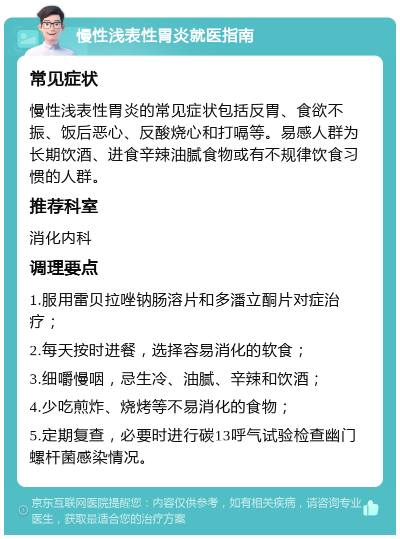 慢性浅表性胃炎就医指南 常见症状 慢性浅表性胃炎的常见症状包括反胃、食欲不振、饭后恶心、反酸烧心和打嗝等。易感人群为长期饮酒、进食辛辣油腻食物或有不规律饮食习惯的人群。 推荐科室 消化内科 调理要点 1.服用雷贝拉唑钠肠溶片和多潘立酮片对症治疗； 2.每天按时进餐，选择容易消化的软食； 3.细嚼慢咽，忌生冷、油腻、辛辣和饮酒； 4.少吃煎炸、烧烤等不易消化的食物； 5.定期复查，必要时进行碳13呼气试验检查幽门螺杆菌感染情况。