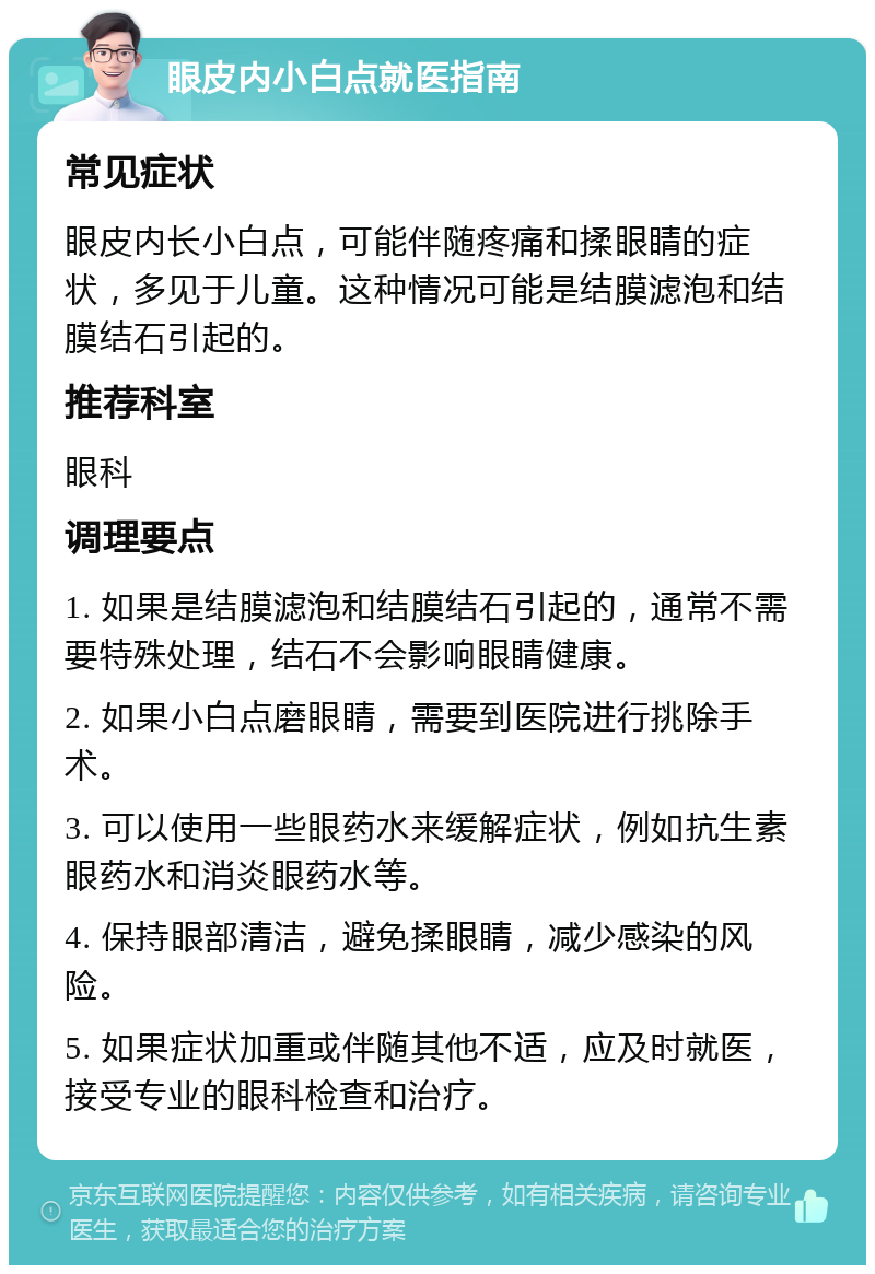 眼皮内小白点就医指南 常见症状 眼皮内长小白点，可能伴随疼痛和揉眼睛的症状，多见于儿童。这种情况可能是结膜滤泡和结膜结石引起的。 推荐科室 眼科 调理要点 1. 如果是结膜滤泡和结膜结石引起的，通常不需要特殊处理，结石不会影响眼睛健康。 2. 如果小白点磨眼睛，需要到医院进行挑除手术。 3. 可以使用一些眼药水来缓解症状，例如抗生素眼药水和消炎眼药水等。 4. 保持眼部清洁，避免揉眼睛，减少感染的风险。 5. 如果症状加重或伴随其他不适，应及时就医，接受专业的眼科检查和治疗。