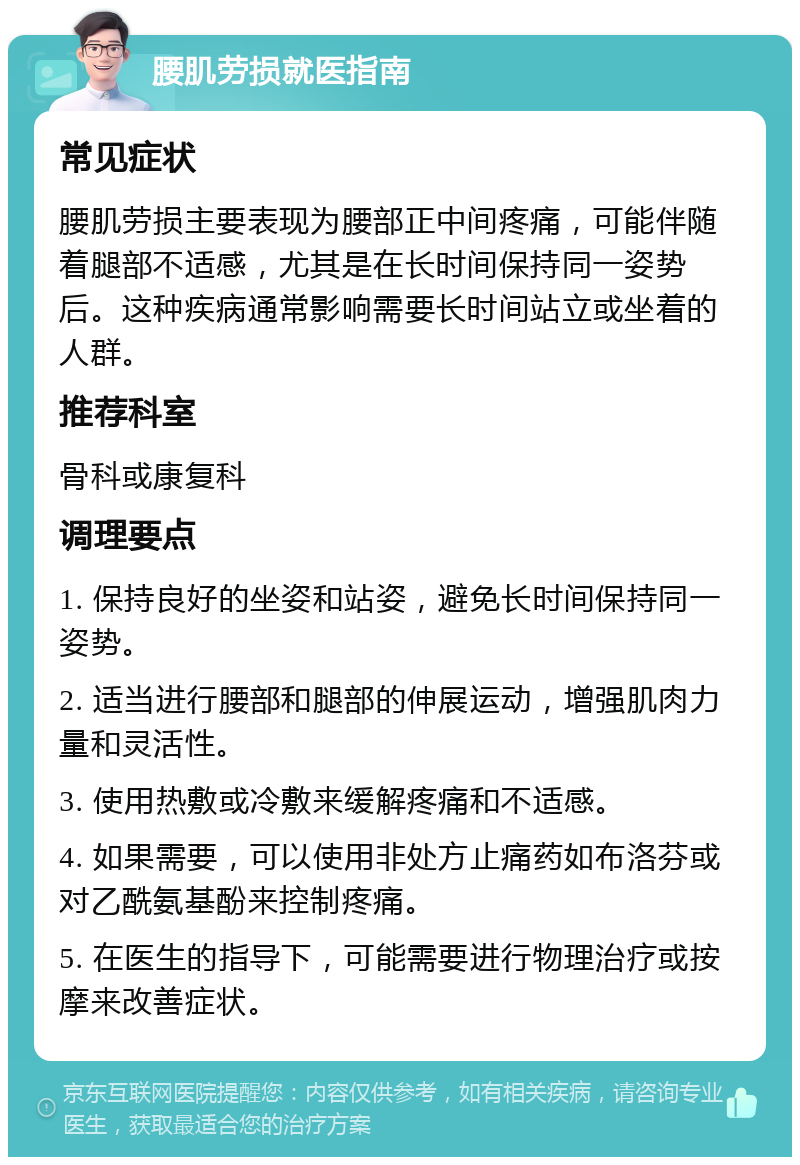 腰肌劳损就医指南 常见症状 腰肌劳损主要表现为腰部正中间疼痛，可能伴随着腿部不适感，尤其是在长时间保持同一姿势后。这种疾病通常影响需要长时间站立或坐着的人群。 推荐科室 骨科或康复科 调理要点 1. 保持良好的坐姿和站姿，避免长时间保持同一姿势。 2. 适当进行腰部和腿部的伸展运动，增强肌肉力量和灵活性。 3. 使用热敷或冷敷来缓解疼痛和不适感。 4. 如果需要，可以使用非处方止痛药如布洛芬或对乙酰氨基酚来控制疼痛。 5. 在医生的指导下，可能需要进行物理治疗或按摩来改善症状。