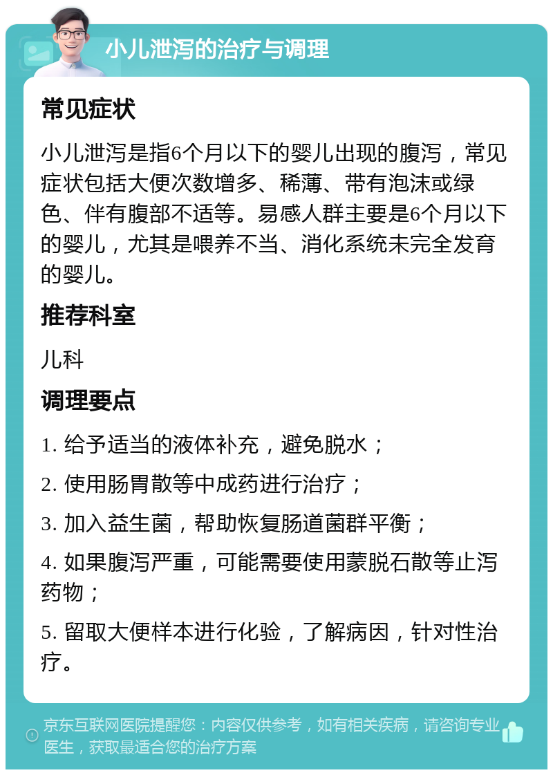 小儿泄泻的治疗与调理 常见症状 小儿泄泻是指6个月以下的婴儿出现的腹泻，常见症状包括大便次数增多、稀薄、带有泡沫或绿色、伴有腹部不适等。易感人群主要是6个月以下的婴儿，尤其是喂养不当、消化系统未完全发育的婴儿。 推荐科室 儿科 调理要点 1. 给予适当的液体补充，避免脱水； 2. 使用肠胃散等中成药进行治疗； 3. 加入益生菌，帮助恢复肠道菌群平衡； 4. 如果腹泻严重，可能需要使用蒙脱石散等止泻药物； 5. 留取大便样本进行化验，了解病因，针对性治疗。