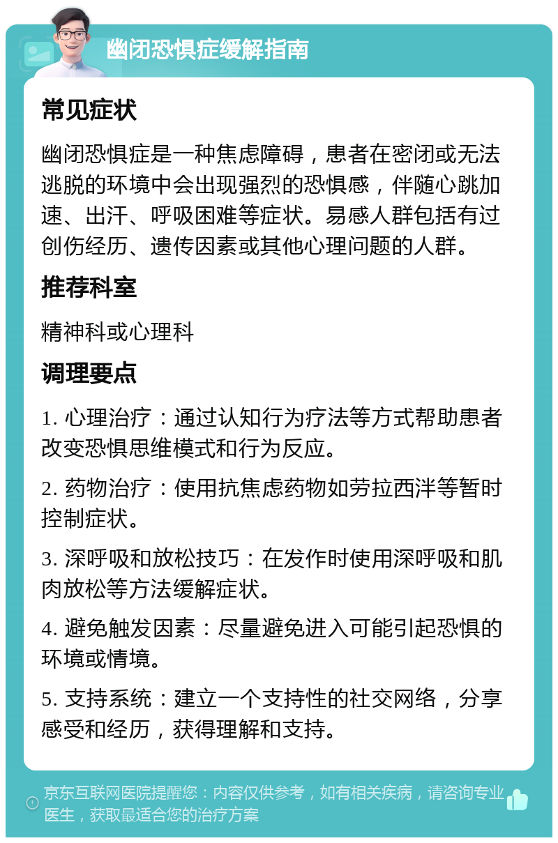 幽闭恐惧症缓解指南 常见症状 幽闭恐惧症是一种焦虑障碍，患者在密闭或无法逃脱的环境中会出现强烈的恐惧感，伴随心跳加速、出汗、呼吸困难等症状。易感人群包括有过创伤经历、遗传因素或其他心理问题的人群。 推荐科室 精神科或心理科 调理要点 1. 心理治疗：通过认知行为疗法等方式帮助患者改变恐惧思维模式和行为反应。 2. 药物治疗：使用抗焦虑药物如劳拉西泮等暂时控制症状。 3. 深呼吸和放松技巧：在发作时使用深呼吸和肌肉放松等方法缓解症状。 4. 避免触发因素：尽量避免进入可能引起恐惧的环境或情境。 5. 支持系统：建立一个支持性的社交网络，分享感受和经历，获得理解和支持。