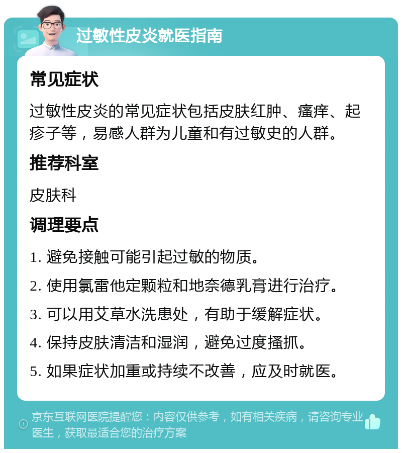 过敏性皮炎就医指南 常见症状 过敏性皮炎的常见症状包括皮肤红肿、瘙痒、起疹子等，易感人群为儿童和有过敏史的人群。 推荐科室 皮肤科 调理要点 1. 避免接触可能引起过敏的物质。 2. 使用氯雷他定颗粒和地奈德乳膏进行治疗。 3. 可以用艾草水洗患处，有助于缓解症状。 4. 保持皮肤清洁和湿润，避免过度搔抓。 5. 如果症状加重或持续不改善，应及时就医。