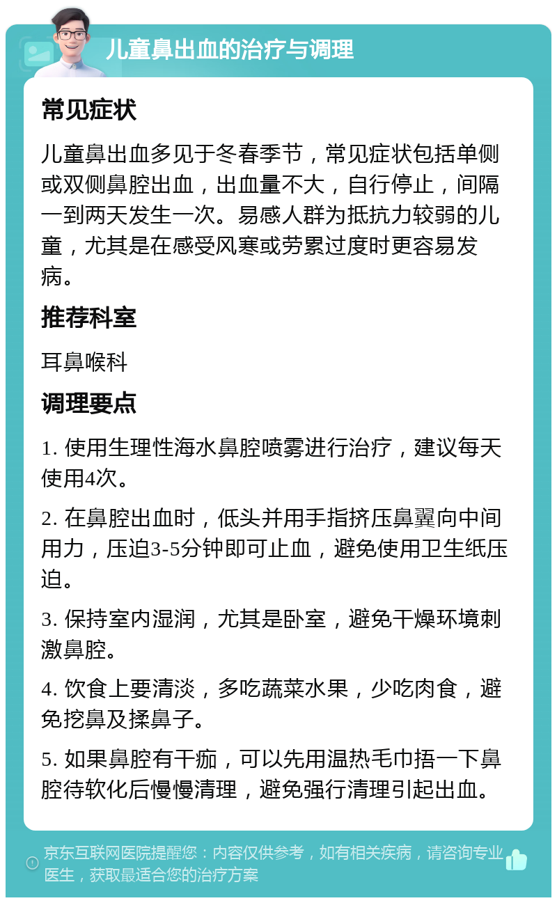 儿童鼻出血的治疗与调理 常见症状 儿童鼻出血多见于冬春季节，常见症状包括单侧或双侧鼻腔出血，出血量不大，自行停止，间隔一到两天发生一次。易感人群为抵抗力较弱的儿童，尤其是在感受风寒或劳累过度时更容易发病。 推荐科室 耳鼻喉科 调理要点 1. 使用生理性海水鼻腔喷雾进行治疗，建议每天使用4次。 2. 在鼻腔出血时，低头并用手指挤压鼻翼向中间用力，压迫3-5分钟即可止血，避免使用卫生纸压迫。 3. 保持室内湿润，尤其是卧室，避免干燥环境刺激鼻腔。 4. 饮食上要清淡，多吃蔬菜水果，少吃肉食，避免挖鼻及揉鼻子。 5. 如果鼻腔有干痂，可以先用温热毛巾捂一下鼻腔待软化后慢慢清理，避免强行清理引起出血。