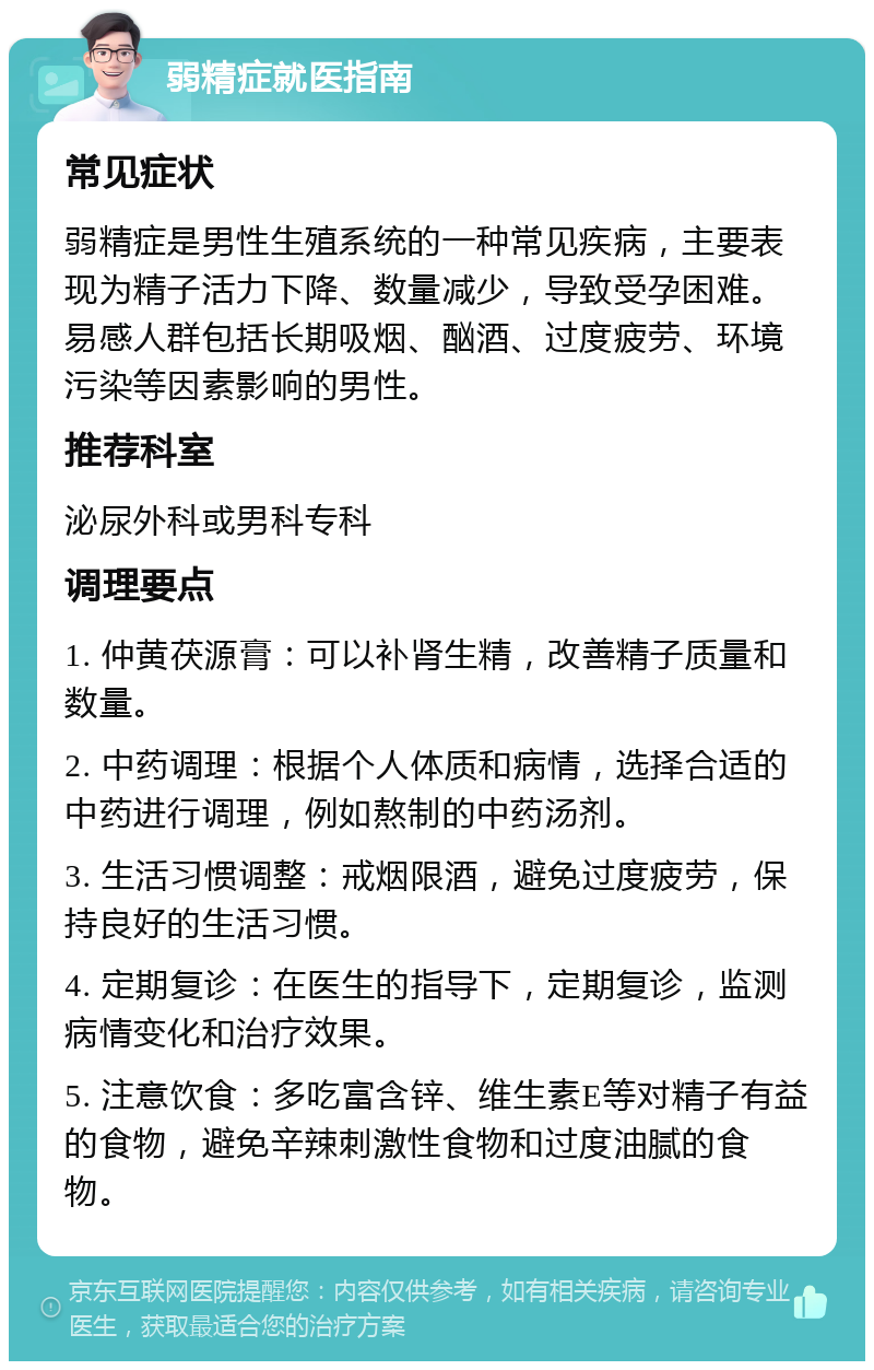 弱精症就医指南 常见症状 弱精症是男性生殖系统的一种常见疾病，主要表现为精子活力下降、数量减少，导致受孕困难。易感人群包括长期吸烟、酗酒、过度疲劳、环境污染等因素影响的男性。 推荐科室 泌尿外科或男科专科 调理要点 1. 仲黄茯源膏：可以补肾生精，改善精子质量和数量。 2. 中药调理：根据个人体质和病情，选择合适的中药进行调理，例如熬制的中药汤剂。 3. 生活习惯调整：戒烟限酒，避免过度疲劳，保持良好的生活习惯。 4. 定期复诊：在医生的指导下，定期复诊，监测病情变化和治疗效果。 5. 注意饮食：多吃富含锌、维生素E等对精子有益的食物，避免辛辣刺激性食物和过度油腻的食物。