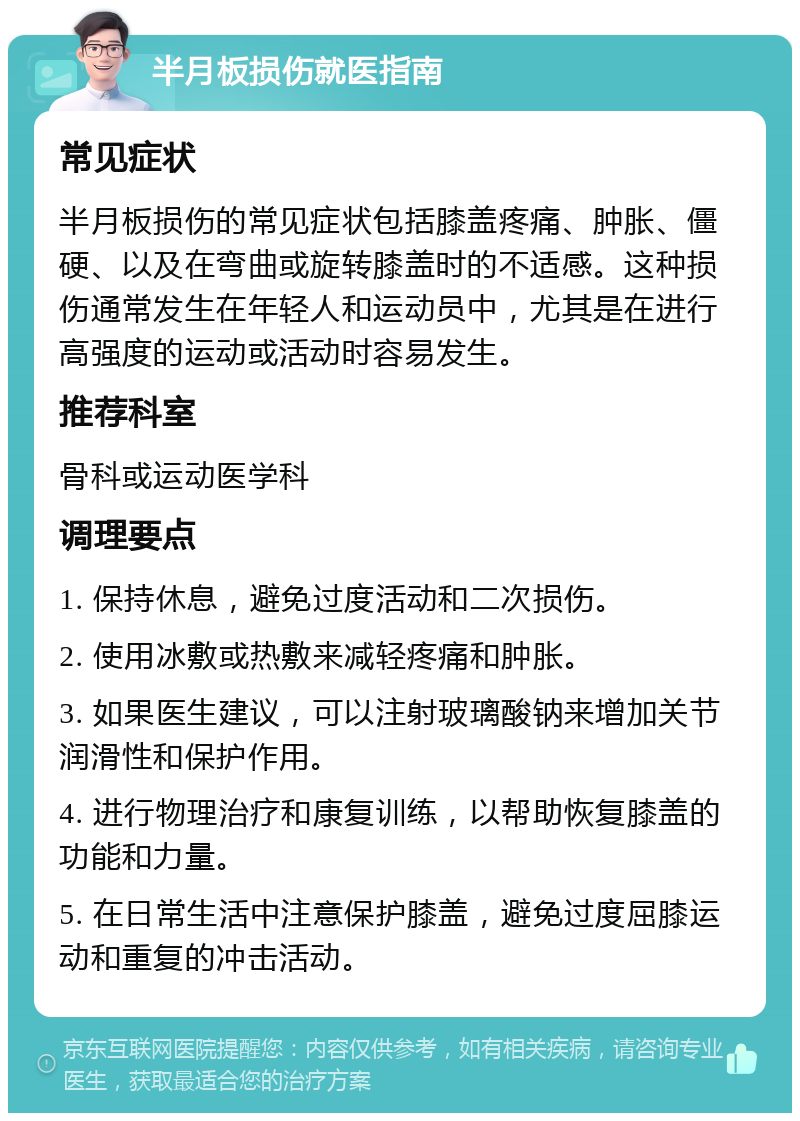 半月板损伤就医指南 常见症状 半月板损伤的常见症状包括膝盖疼痛、肿胀、僵硬、以及在弯曲或旋转膝盖时的不适感。这种损伤通常发生在年轻人和运动员中，尤其是在进行高强度的运动或活动时容易发生。 推荐科室 骨科或运动医学科 调理要点 1. 保持休息，避免过度活动和二次损伤。 2. 使用冰敷或热敷来减轻疼痛和肿胀。 3. 如果医生建议，可以注射玻璃酸钠来增加关节润滑性和保护作用。 4. 进行物理治疗和康复训练，以帮助恢复膝盖的功能和力量。 5. 在日常生活中注意保护膝盖，避免过度屈膝运动和重复的冲击活动。