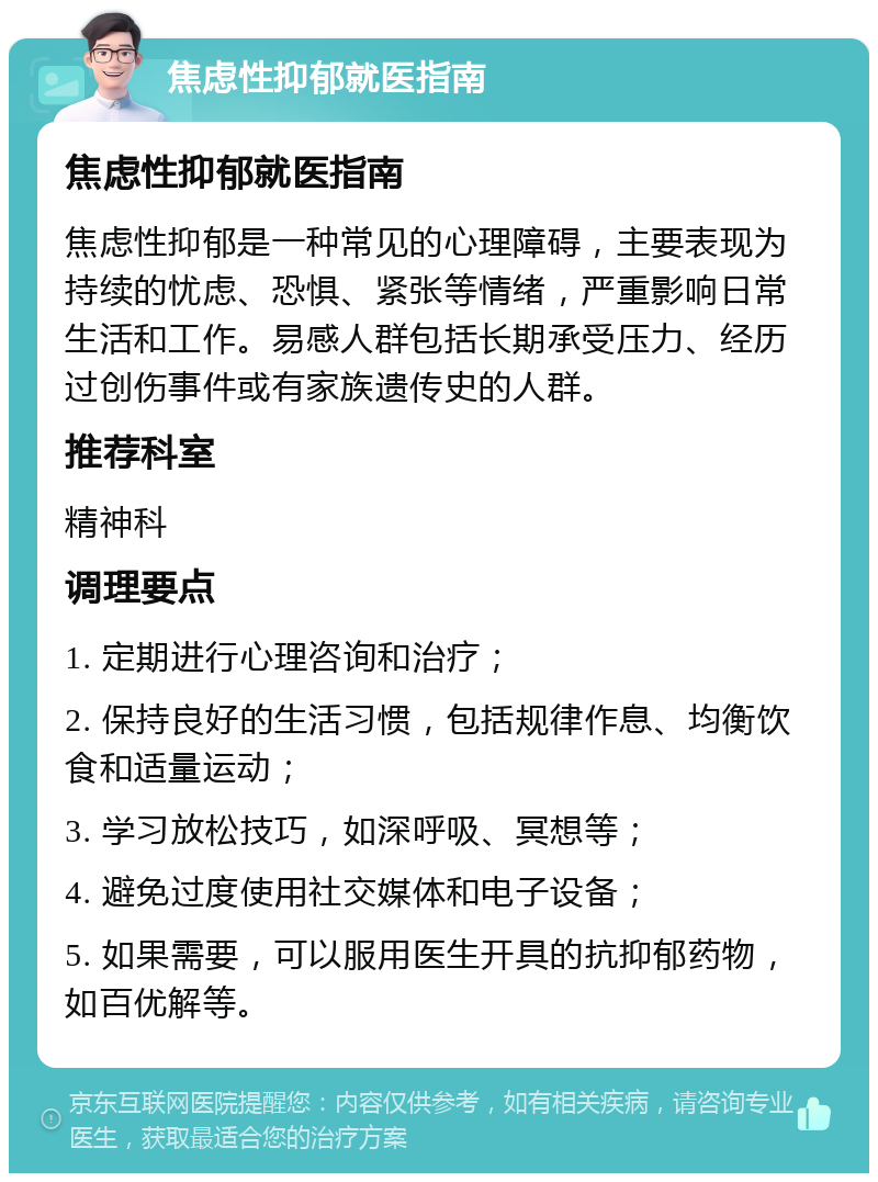 焦虑性抑郁就医指南 焦虑性抑郁就医指南 焦虑性抑郁是一种常见的心理障碍，主要表现为持续的忧虑、恐惧、紧张等情绪，严重影响日常生活和工作。易感人群包括长期承受压力、经历过创伤事件或有家族遗传史的人群。 推荐科室 精神科 调理要点 1. 定期进行心理咨询和治疗； 2. 保持良好的生活习惯，包括规律作息、均衡饮食和适量运动； 3. 学习放松技巧，如深呼吸、冥想等； 4. 避免过度使用社交媒体和电子设备； 5. 如果需要，可以服用医生开具的抗抑郁药物，如百优解等。