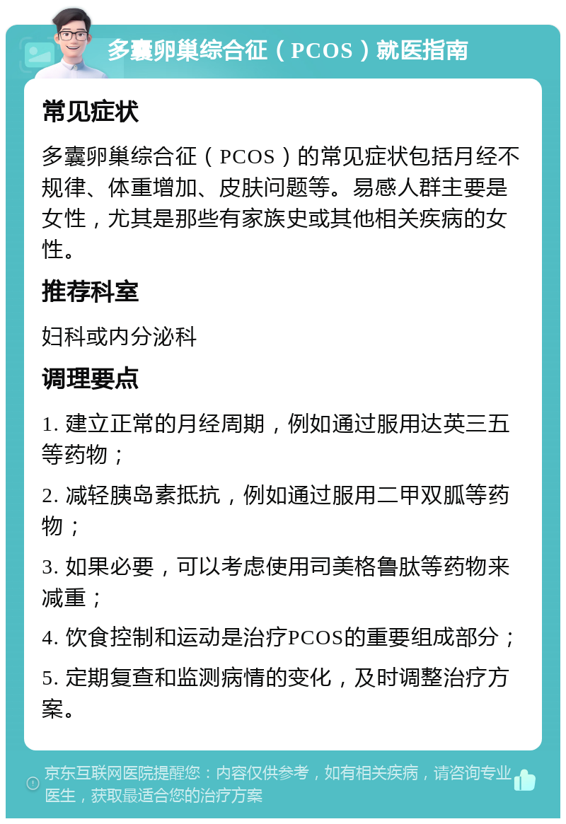 多囊卵巢综合征（PCOS）就医指南 常见症状 多囊卵巢综合征（PCOS）的常见症状包括月经不规律、体重增加、皮肤问题等。易感人群主要是女性，尤其是那些有家族史或其他相关疾病的女性。 推荐科室 妇科或内分泌科 调理要点 1. 建立正常的月经周期，例如通过服用达英三五等药物； 2. 减轻胰岛素抵抗，例如通过服用二甲双胍等药物； 3. 如果必要，可以考虑使用司美格鲁肽等药物来减重； 4. 饮食控制和运动是治疗PCOS的重要组成部分； 5. 定期复查和监测病情的变化，及时调整治疗方案。