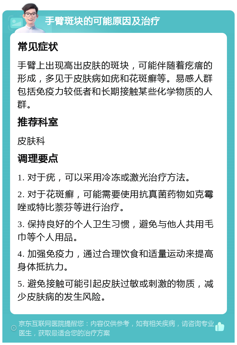 手臂斑块的可能原因及治疗 常见症状 手臂上出现高出皮肤的斑块，可能伴随着疙瘩的形成，多见于皮肤病如疣和花斑癣等。易感人群包括免疫力较低者和长期接触某些化学物质的人群。 推荐科室 皮肤科 调理要点 1. 对于疣，可以采用冷冻或激光治疗方法。 2. 对于花斑癣，可能需要使用抗真菌药物如克霉唑或特比萘芬等进行治疗。 3. 保持良好的个人卫生习惯，避免与他人共用毛巾等个人用品。 4. 加强免疫力，通过合理饮食和适量运动来提高身体抵抗力。 5. 避免接触可能引起皮肤过敏或刺激的物质，减少皮肤病的发生风险。