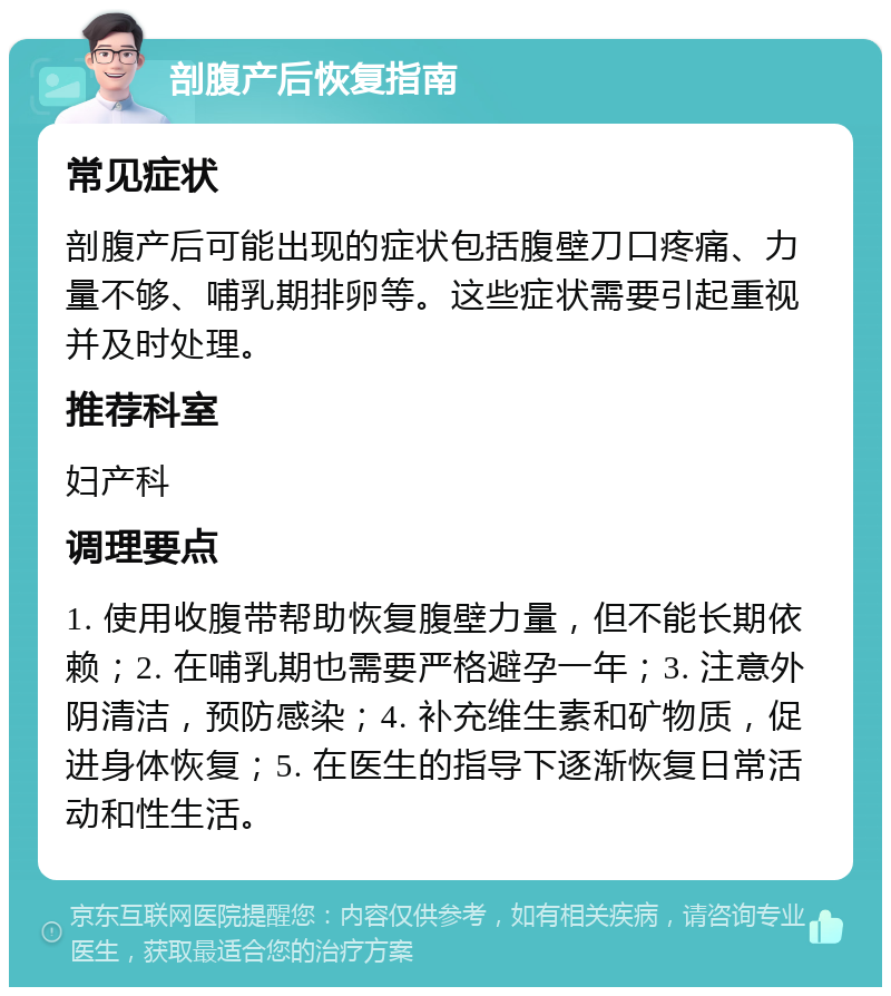 剖腹产后恢复指南 常见症状 剖腹产后可能出现的症状包括腹壁刀口疼痛、力量不够、哺乳期排卵等。这些症状需要引起重视并及时处理。 推荐科室 妇产科 调理要点 1. 使用收腹带帮助恢复腹壁力量，但不能长期依赖；2. 在哺乳期也需要严格避孕一年；3. 注意外阴清洁，预防感染；4. 补充维生素和矿物质，促进身体恢复；5. 在医生的指导下逐渐恢复日常活动和性生活。