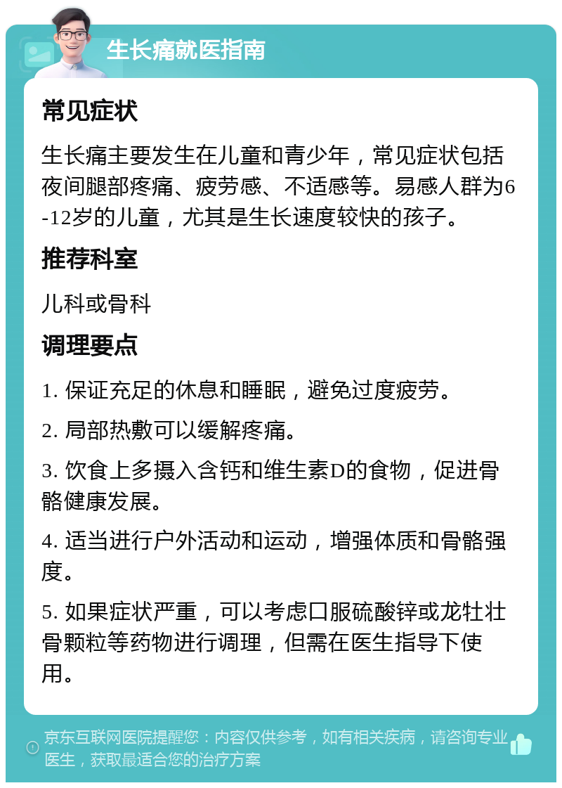 生长痛就医指南 常见症状 生长痛主要发生在儿童和青少年，常见症状包括夜间腿部疼痛、疲劳感、不适感等。易感人群为6-12岁的儿童，尤其是生长速度较快的孩子。 推荐科室 儿科或骨科 调理要点 1. 保证充足的休息和睡眠，避免过度疲劳。 2. 局部热敷可以缓解疼痛。 3. 饮食上多摄入含钙和维生素D的食物，促进骨骼健康发展。 4. 适当进行户外活动和运动，增强体质和骨骼强度。 5. 如果症状严重，可以考虑口服硫酸锌或龙牡壮骨颗粒等药物进行调理，但需在医生指导下使用。