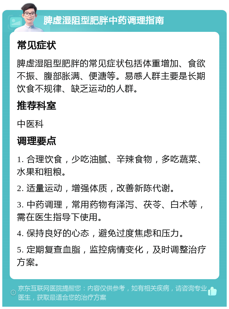 脾虚湿阻型肥胖中药调理指南 常见症状 脾虚湿阻型肥胖的常见症状包括体重增加、食欲不振、腹部胀满、便溏等。易感人群主要是长期饮食不规律、缺乏运动的人群。 推荐科室 中医科 调理要点 1. 合理饮食，少吃油腻、辛辣食物，多吃蔬菜、水果和粗粮。 2. 适量运动，增强体质，改善新陈代谢。 3. 中药调理，常用药物有泽泻、茯苓、白术等，需在医生指导下使用。 4. 保持良好的心态，避免过度焦虑和压力。 5. 定期复查血脂，监控病情变化，及时调整治疗方案。