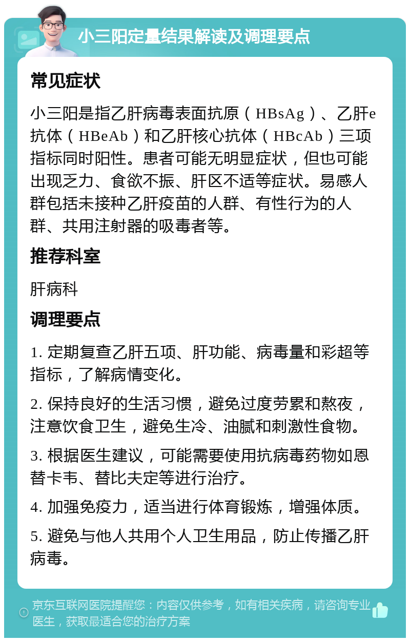 小三阳定量结果解读及调理要点 常见症状 小三阳是指乙肝病毒表面抗原（HBsAg）、乙肝e抗体（HBeAb）和乙肝核心抗体（HBcAb）三项指标同时阳性。患者可能无明显症状，但也可能出现乏力、食欲不振、肝区不适等症状。易感人群包括未接种乙肝疫苗的人群、有性行为的人群、共用注射器的吸毒者等。 推荐科室 肝病科 调理要点 1. 定期复查乙肝五项、肝功能、病毒量和彩超等指标，了解病情变化。 2. 保持良好的生活习惯，避免过度劳累和熬夜，注意饮食卫生，避免生冷、油腻和刺激性食物。 3. 根据医生建议，可能需要使用抗病毒药物如恩替卡韦、替比夫定等进行治疗。 4. 加强免疫力，适当进行体育锻炼，增强体质。 5. 避免与他人共用个人卫生用品，防止传播乙肝病毒。