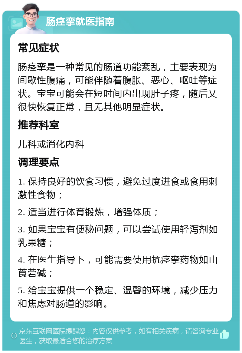 肠痉挛就医指南 常见症状 肠痉挛是一种常见的肠道功能紊乱，主要表现为间歇性腹痛，可能伴随着腹胀、恶心、呕吐等症状。宝宝可能会在短时间内出现肚子疼，随后又很快恢复正常，且无其他明显症状。 推荐科室 儿科或消化内科 调理要点 1. 保持良好的饮食习惯，避免过度进食或食用刺激性食物； 2. 适当进行体育锻炼，增强体质； 3. 如果宝宝有便秘问题，可以尝试使用轻泻剂如乳果糖； 4. 在医生指导下，可能需要使用抗痉挛药物如山莨菪碱； 5. 给宝宝提供一个稳定、温馨的环境，减少压力和焦虑对肠道的影响。