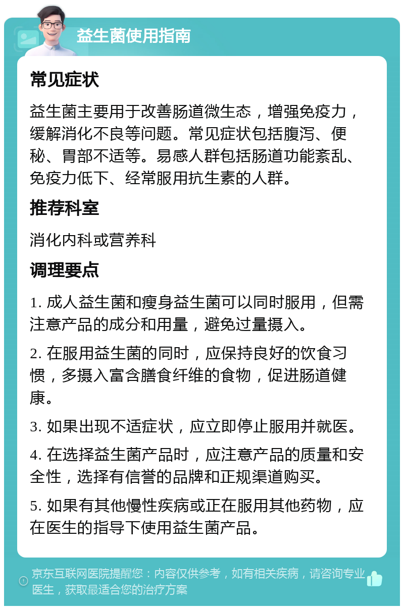 益生菌使用指南 常见症状 益生菌主要用于改善肠道微生态，增强免疫力，缓解消化不良等问题。常见症状包括腹泻、便秘、胃部不适等。易感人群包括肠道功能紊乱、免疫力低下、经常服用抗生素的人群。 推荐科室 消化内科或营养科 调理要点 1. 成人益生菌和瘦身益生菌可以同时服用，但需注意产品的成分和用量，避免过量摄入。 2. 在服用益生菌的同时，应保持良好的饮食习惯，多摄入富含膳食纤维的食物，促进肠道健康。 3. 如果出现不适症状，应立即停止服用并就医。 4. 在选择益生菌产品时，应注意产品的质量和安全性，选择有信誉的品牌和正规渠道购买。 5. 如果有其他慢性疾病或正在服用其他药物，应在医生的指导下使用益生菌产品。