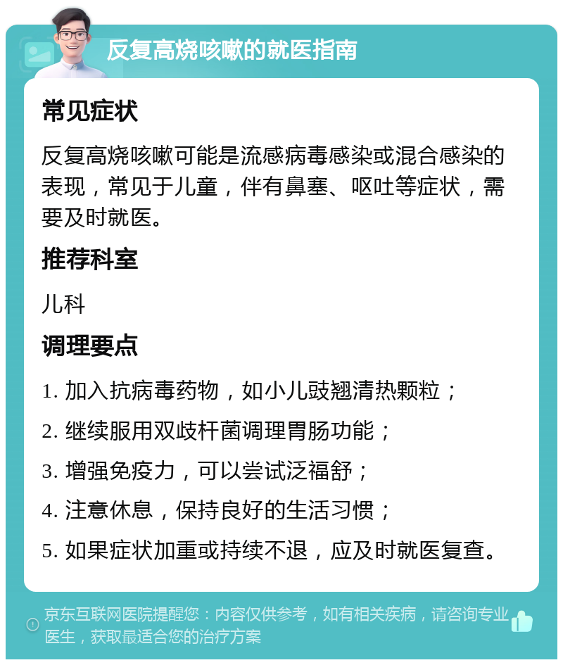 反复高烧咳嗽的就医指南 常见症状 反复高烧咳嗽可能是流感病毒感染或混合感染的表现，常见于儿童，伴有鼻塞、呕吐等症状，需要及时就医。 推荐科室 儿科 调理要点 1. 加入抗病毒药物，如小儿豉翘清热颗粒； 2. 继续服用双歧杆菌调理胃肠功能； 3. 增强免疫力，可以尝试泛福舒； 4. 注意休息，保持良好的生活习惯； 5. 如果症状加重或持续不退，应及时就医复查。