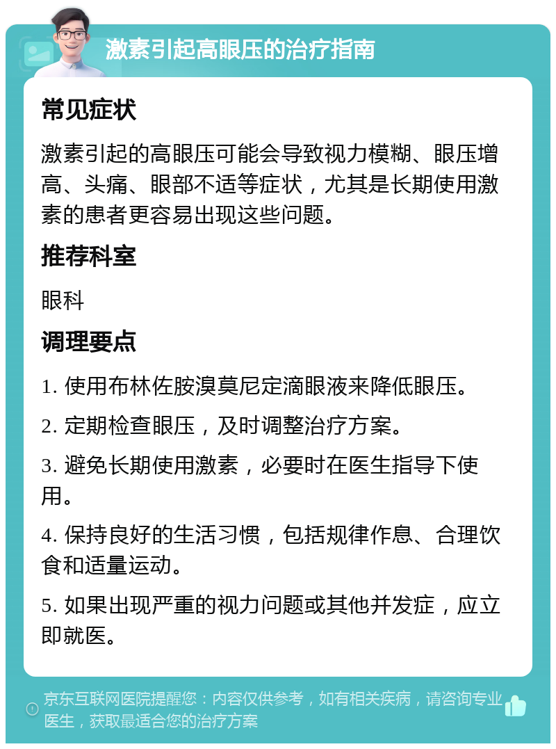 激素引起高眼压的治疗指南 常见症状 激素引起的高眼压可能会导致视力模糊、眼压增高、头痛、眼部不适等症状，尤其是长期使用激素的患者更容易出现这些问题。 推荐科室 眼科 调理要点 1. 使用布林佐胺溴莫尼定滴眼液来降低眼压。 2. 定期检查眼压，及时调整治疗方案。 3. 避免长期使用激素，必要时在医生指导下使用。 4. 保持良好的生活习惯，包括规律作息、合理饮食和适量运动。 5. 如果出现严重的视力问题或其他并发症，应立即就医。