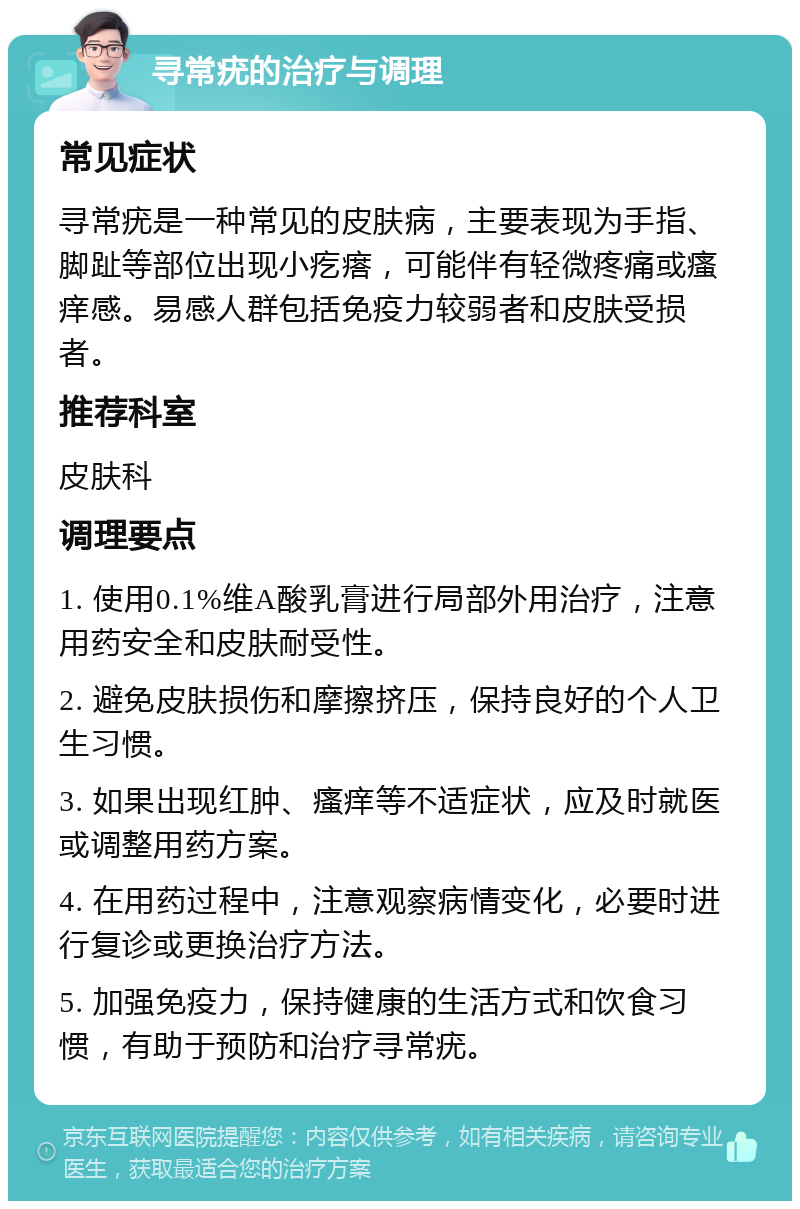 寻常疣的治疗与调理 常见症状 寻常疣是一种常见的皮肤病，主要表现为手指、脚趾等部位出现小疙瘩，可能伴有轻微疼痛或瘙痒感。易感人群包括免疫力较弱者和皮肤受损者。 推荐科室 皮肤科 调理要点 1. 使用0.1%维A酸乳膏进行局部外用治疗，注意用药安全和皮肤耐受性。 2. 避免皮肤损伤和摩擦挤压，保持良好的个人卫生习惯。 3. 如果出现红肿、瘙痒等不适症状，应及时就医或调整用药方案。 4. 在用药过程中，注意观察病情变化，必要时进行复诊或更换治疗方法。 5. 加强免疫力，保持健康的生活方式和饮食习惯，有助于预防和治疗寻常疣。