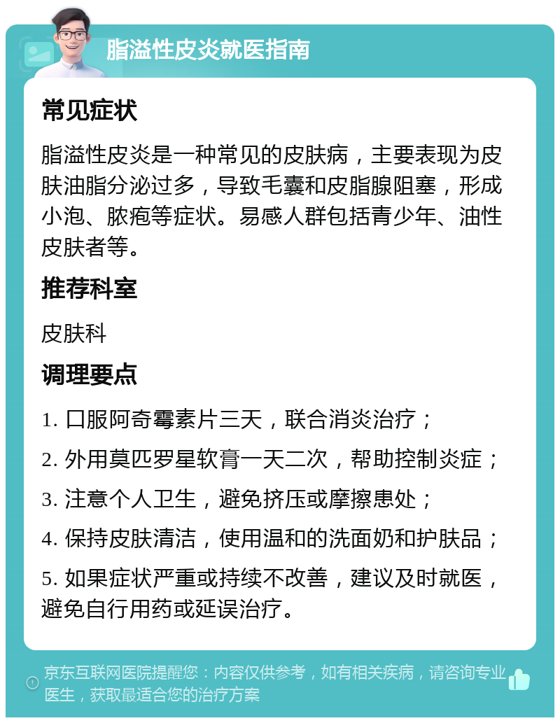 脂溢性皮炎就医指南 常见症状 脂溢性皮炎是一种常见的皮肤病，主要表现为皮肤油脂分泌过多，导致毛囊和皮脂腺阻塞，形成小泡、脓疱等症状。易感人群包括青少年、油性皮肤者等。 推荐科室 皮肤科 调理要点 1. 口服阿奇霉素片三天，联合消炎治疗； 2. 外用莫匹罗星软膏一天二次，帮助控制炎症； 3. 注意个人卫生，避免挤压或摩擦患处； 4. 保持皮肤清洁，使用温和的洗面奶和护肤品； 5. 如果症状严重或持续不改善，建议及时就医，避免自行用药或延误治疗。