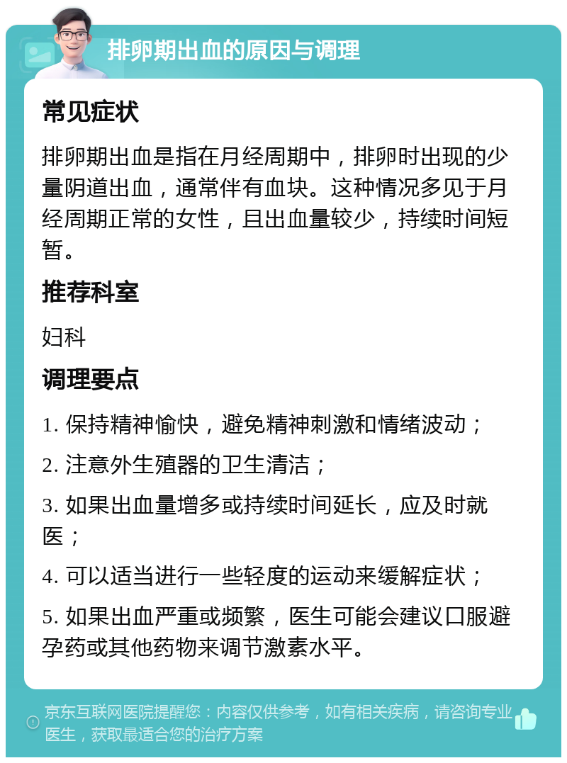 排卵期出血的原因与调理 常见症状 排卵期出血是指在月经周期中，排卵时出现的少量阴道出血，通常伴有血块。这种情况多见于月经周期正常的女性，且出血量较少，持续时间短暂。 推荐科室 妇科 调理要点 1. 保持精神愉快，避免精神刺激和情绪波动； 2. 注意外生殖器的卫生清洁； 3. 如果出血量增多或持续时间延长，应及时就医； 4. 可以适当进行一些轻度的运动来缓解症状； 5. 如果出血严重或频繁，医生可能会建议口服避孕药或其他药物来调节激素水平。