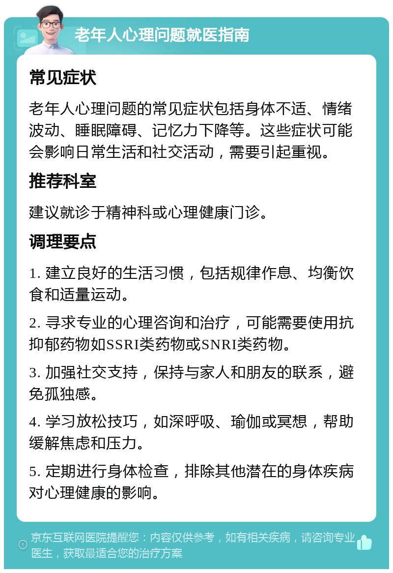 老年人心理问题就医指南 常见症状 老年人心理问题的常见症状包括身体不适、情绪波动、睡眠障碍、记忆力下降等。这些症状可能会影响日常生活和社交活动，需要引起重视。 推荐科室 建议就诊于精神科或心理健康门诊。 调理要点 1. 建立良好的生活习惯，包括规律作息、均衡饮食和适量运动。 2. 寻求专业的心理咨询和治疗，可能需要使用抗抑郁药物如SSRI类药物或SNRI类药物。 3. 加强社交支持，保持与家人和朋友的联系，避免孤独感。 4. 学习放松技巧，如深呼吸、瑜伽或冥想，帮助缓解焦虑和压力。 5. 定期进行身体检查，排除其他潜在的身体疾病对心理健康的影响。