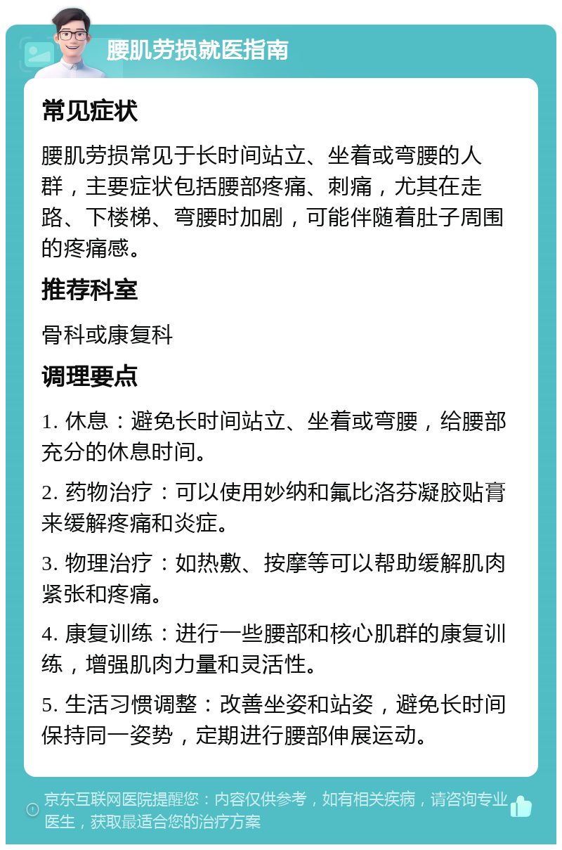 腰肌劳损就医指南 常见症状 腰肌劳损常见于长时间站立、坐着或弯腰的人群，主要症状包括腰部疼痛、刺痛，尤其在走路、下楼梯、弯腰时加剧，可能伴随着肚子周围的疼痛感。 推荐科室 骨科或康复科 调理要点 1. 休息：避免长时间站立、坐着或弯腰，给腰部充分的休息时间。 2. 药物治疗：可以使用妙纳和氟比洛芬凝胶贴膏来缓解疼痛和炎症。 3. 物理治疗：如热敷、按摩等可以帮助缓解肌肉紧张和疼痛。 4. 康复训练：进行一些腰部和核心肌群的康复训练，增强肌肉力量和灵活性。 5. 生活习惯调整：改善坐姿和站姿，避免长时间保持同一姿势，定期进行腰部伸展运动。