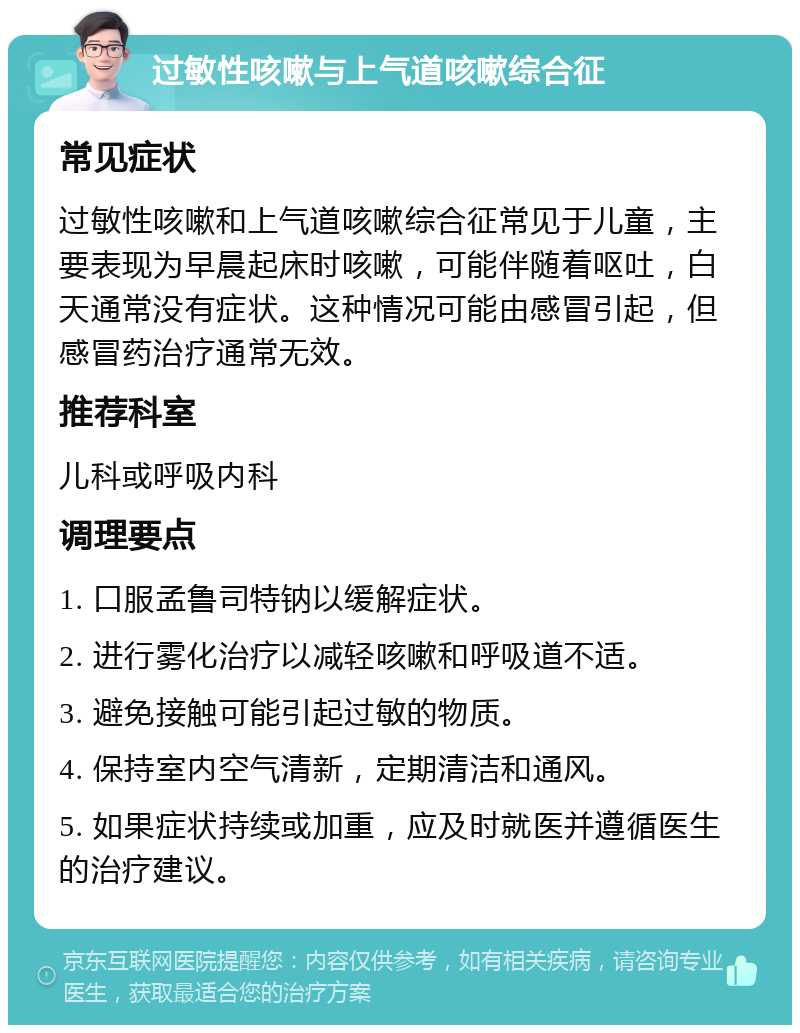 过敏性咳嗽与上气道咳嗽综合征 常见症状 过敏性咳嗽和上气道咳嗽综合征常见于儿童，主要表现为早晨起床时咳嗽，可能伴随着呕吐，白天通常没有症状。这种情况可能由感冒引起，但感冒药治疗通常无效。 推荐科室 儿科或呼吸内科 调理要点 1. 口服孟鲁司特钠以缓解症状。 2. 进行雾化治疗以减轻咳嗽和呼吸道不适。 3. 避免接触可能引起过敏的物质。 4. 保持室内空气清新，定期清洁和通风。 5. 如果症状持续或加重，应及时就医并遵循医生的治疗建议。