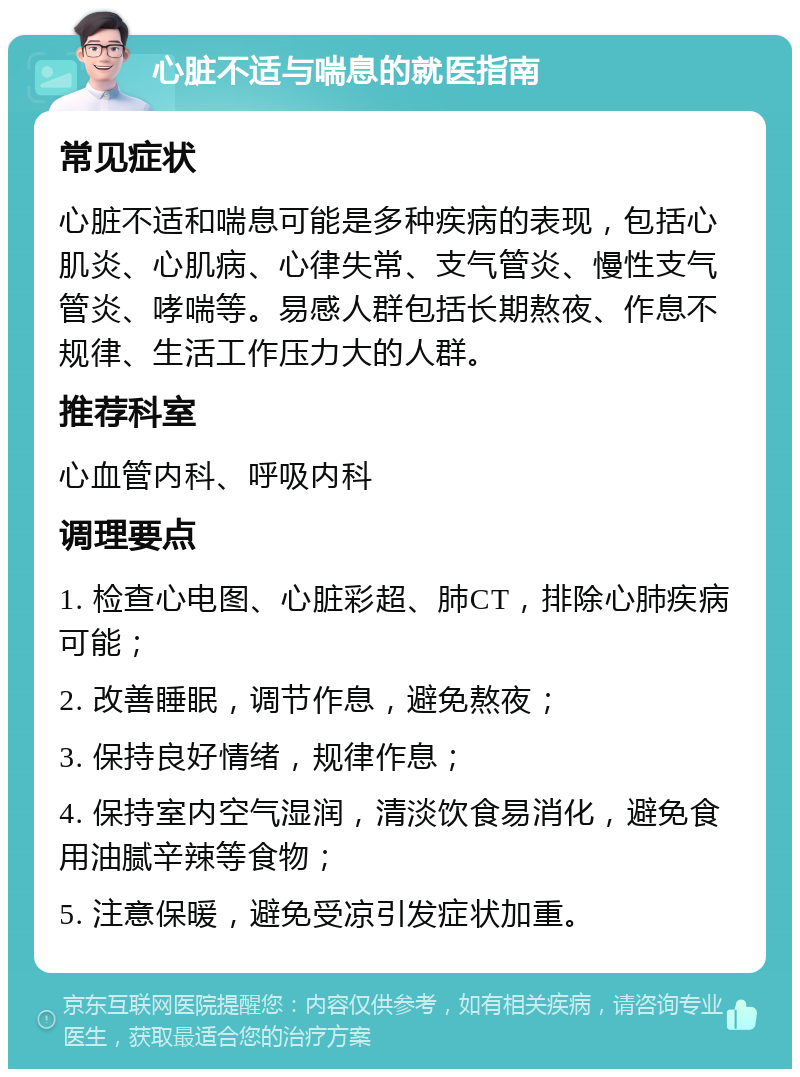 心脏不适与喘息的就医指南 常见症状 心脏不适和喘息可能是多种疾病的表现，包括心肌炎、心肌病、心律失常、支气管炎、慢性支气管炎、哮喘等。易感人群包括长期熬夜、作息不规律、生活工作压力大的人群。 推荐科室 心血管内科、呼吸内科 调理要点 1. 检查心电图、心脏彩超、肺CT，排除心肺疾病可能； 2. 改善睡眠，调节作息，避免熬夜； 3. 保持良好情绪，规律作息； 4. 保持室内空气湿润，清淡饮食易消化，避免食用油腻辛辣等食物； 5. 注意保暖，避免受凉引发症状加重。