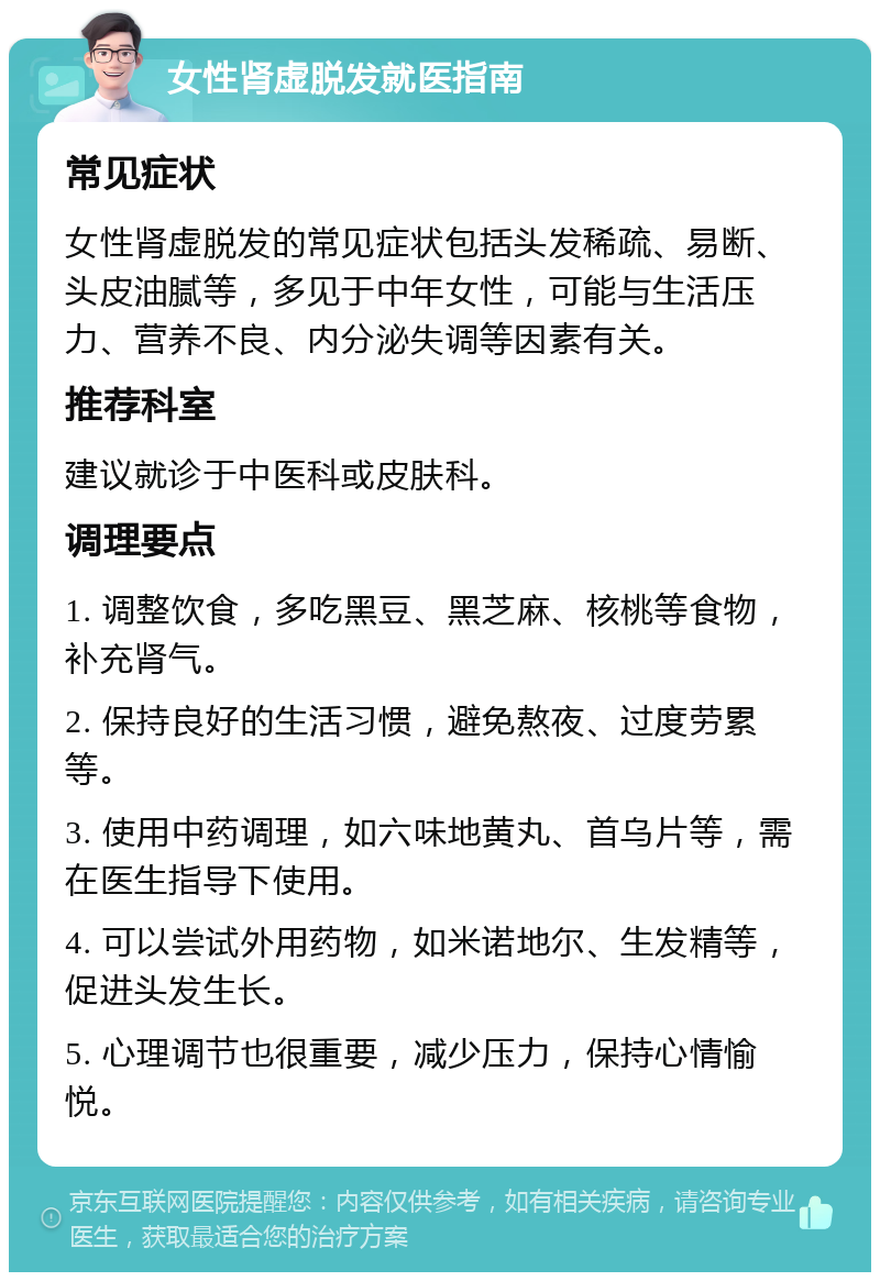 女性肾虚脱发就医指南 常见症状 女性肾虚脱发的常见症状包括头发稀疏、易断、头皮油腻等，多见于中年女性，可能与生活压力、营养不良、内分泌失调等因素有关。 推荐科室 建议就诊于中医科或皮肤科。 调理要点 1. 调整饮食，多吃黑豆、黑芝麻、核桃等食物，补充肾气。 2. 保持良好的生活习惯，避免熬夜、过度劳累等。 3. 使用中药调理，如六味地黄丸、首乌片等，需在医生指导下使用。 4. 可以尝试外用药物，如米诺地尔、生发精等，促进头发生长。 5. 心理调节也很重要，减少压力，保持心情愉悦。