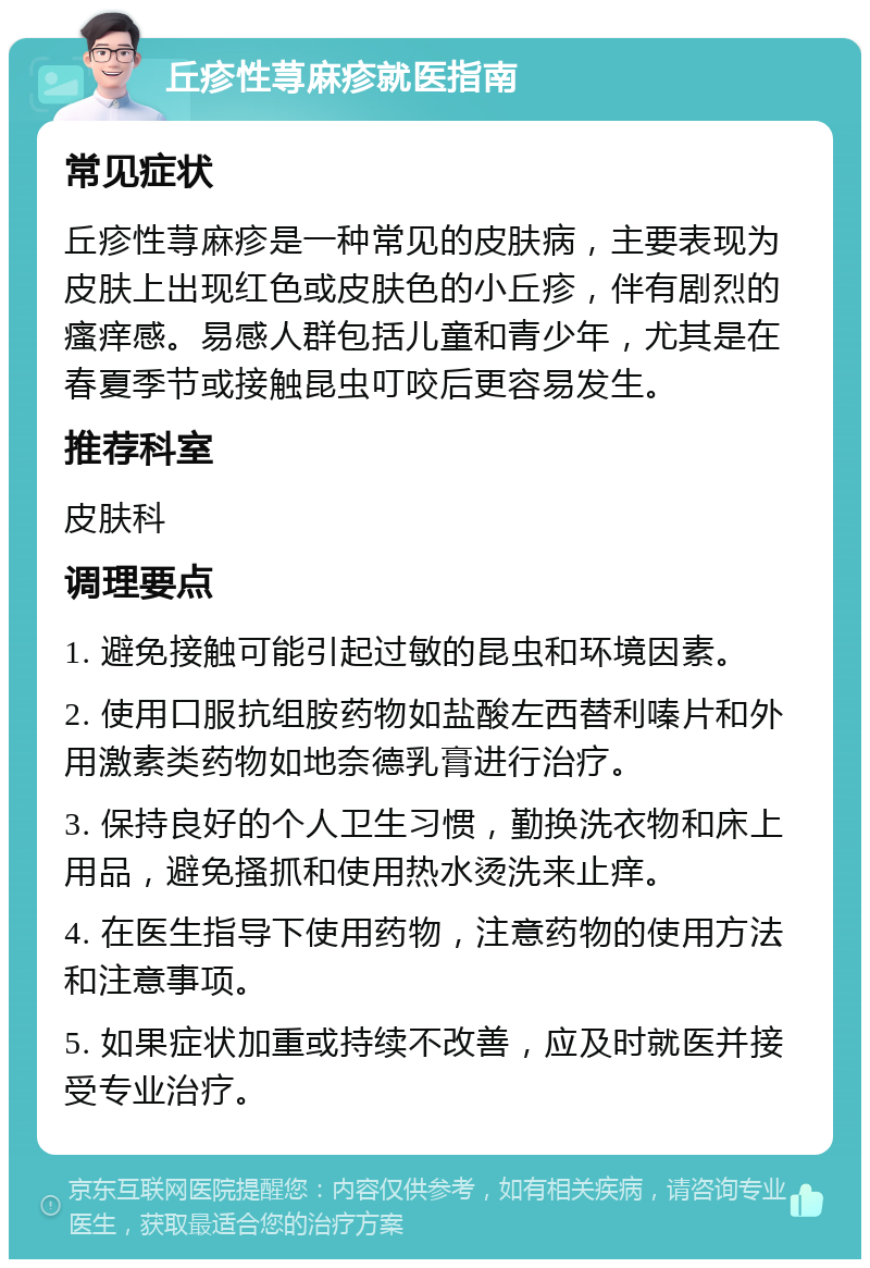 丘疹性荨麻疹就医指南 常见症状 丘疹性荨麻疹是一种常见的皮肤病，主要表现为皮肤上出现红色或皮肤色的小丘疹，伴有剧烈的瘙痒感。易感人群包括儿童和青少年，尤其是在春夏季节或接触昆虫叮咬后更容易发生。 推荐科室 皮肤科 调理要点 1. 避免接触可能引起过敏的昆虫和环境因素。 2. 使用口服抗组胺药物如盐酸左西替利嗪片和外用激素类药物如地奈德乳膏进行治疗。 3. 保持良好的个人卫生习惯，勤换洗衣物和床上用品，避免搔抓和使用热水烫洗来止痒。 4. 在医生指导下使用药物，注意药物的使用方法和注意事项。 5. 如果症状加重或持续不改善，应及时就医并接受专业治疗。