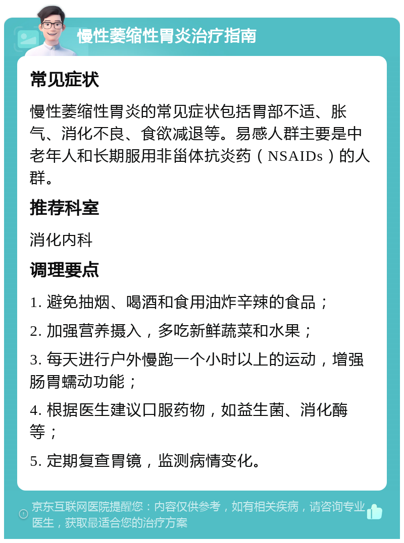 慢性萎缩性胃炎治疗指南 常见症状 慢性萎缩性胃炎的常见症状包括胃部不适、胀气、消化不良、食欲减退等。易感人群主要是中老年人和长期服用非甾体抗炎药（NSAIDs）的人群。 推荐科室 消化内科 调理要点 1. 避免抽烟、喝酒和食用油炸辛辣的食品； 2. 加强营养摄入，多吃新鲜蔬菜和水果； 3. 每天进行户外慢跑一个小时以上的运动，增强肠胃蠕动功能； 4. 根据医生建议口服药物，如益生菌、消化酶等； 5. 定期复查胃镜，监测病情变化。