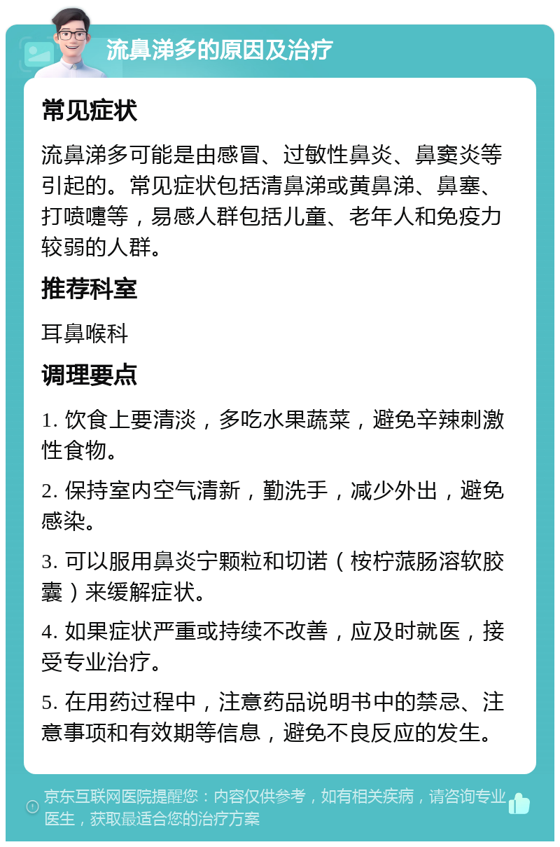 流鼻涕多的原因及治疗 常见症状 流鼻涕多可能是由感冒、过敏性鼻炎、鼻窦炎等引起的。常见症状包括清鼻涕或黄鼻涕、鼻塞、打喷嚏等，易感人群包括儿童、老年人和免疫力较弱的人群。 推荐科室 耳鼻喉科 调理要点 1. 饮食上要清淡，多吃水果蔬菜，避免辛辣刺激性食物。 2. 保持室内空气清新，勤洗手，减少外出，避免感染。 3. 可以服用鼻炎宁颗粒和切诺（桉柠蒎肠溶软胶囊）来缓解症状。 4. 如果症状严重或持续不改善，应及时就医，接受专业治疗。 5. 在用药过程中，注意药品说明书中的禁忌、注意事项和有效期等信息，避免不良反应的发生。