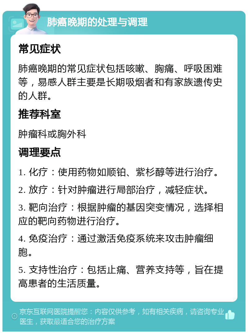 肺癌晚期的处理与调理 常见症状 肺癌晚期的常见症状包括咳嗽、胸痛、呼吸困难等，易感人群主要是长期吸烟者和有家族遗传史的人群。 推荐科室 肿瘤科或胸外科 调理要点 1. 化疗：使用药物如顺铂、紫杉醇等进行治疗。 2. 放疗：针对肿瘤进行局部治疗，减轻症状。 3. 靶向治疗：根据肿瘤的基因突变情况，选择相应的靶向药物进行治疗。 4. 免疫治疗：通过激活免疫系统来攻击肿瘤细胞。 5. 支持性治疗：包括止痛、营养支持等，旨在提高患者的生活质量。