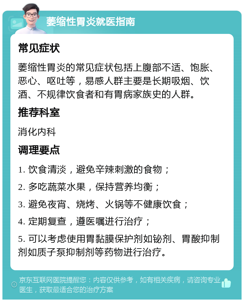 萎缩性胃炎就医指南 常见症状 萎缩性胃炎的常见症状包括上腹部不适、饱胀、恶心、呕吐等，易感人群主要是长期吸烟、饮酒、不规律饮食者和有胃病家族史的人群。 推荐科室 消化内科 调理要点 1. 饮食清淡，避免辛辣刺激的食物； 2. 多吃蔬菜水果，保持营养均衡； 3. 避免夜宵、烧烤、火锅等不健康饮食； 4. 定期复查，遵医嘱进行治疗； 5. 可以考虑使用胃黏膜保护剂如铋剂、胃酸抑制剂如质子泵抑制剂等药物进行治疗。