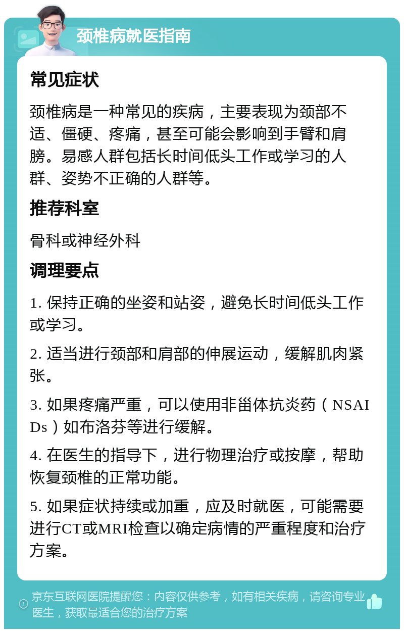 颈椎病就医指南 常见症状 颈椎病是一种常见的疾病，主要表现为颈部不适、僵硬、疼痛，甚至可能会影响到手臂和肩膀。易感人群包括长时间低头工作或学习的人群、姿势不正确的人群等。 推荐科室 骨科或神经外科 调理要点 1. 保持正确的坐姿和站姿，避免长时间低头工作或学习。 2. 适当进行颈部和肩部的伸展运动，缓解肌肉紧张。 3. 如果疼痛严重，可以使用非甾体抗炎药（NSAIDs）如布洛芬等进行缓解。 4. 在医生的指导下，进行物理治疗或按摩，帮助恢复颈椎的正常功能。 5. 如果症状持续或加重，应及时就医，可能需要进行CT或MRI检查以确定病情的严重程度和治疗方案。