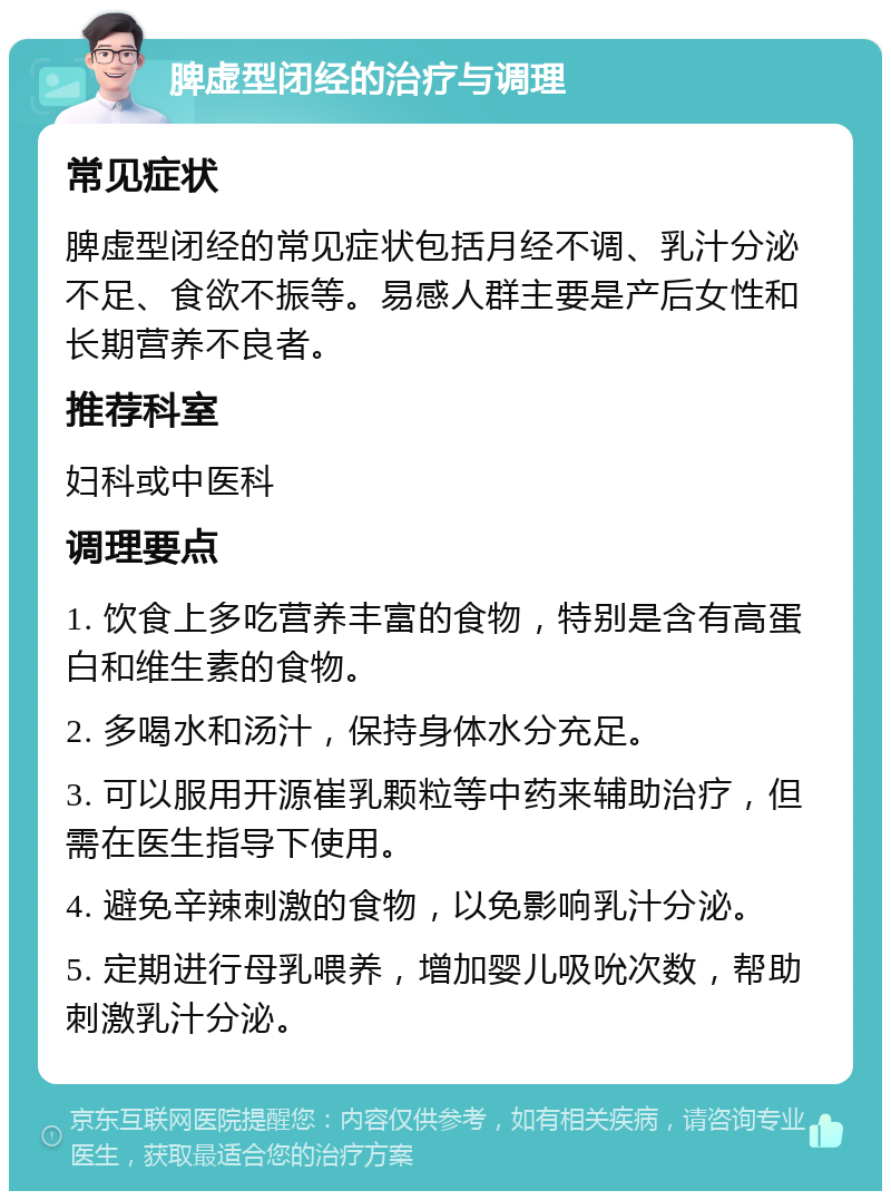 脾虚型闭经的治疗与调理 常见症状 脾虚型闭经的常见症状包括月经不调、乳汁分泌不足、食欲不振等。易感人群主要是产后女性和长期营养不良者。 推荐科室 妇科或中医科 调理要点 1. 饮食上多吃营养丰富的食物，特别是含有高蛋白和维生素的食物。 2. 多喝水和汤汁，保持身体水分充足。 3. 可以服用开源崔乳颗粒等中药来辅助治疗，但需在医生指导下使用。 4. 避免辛辣刺激的食物，以免影响乳汁分泌。 5. 定期进行母乳喂养，增加婴儿吸吮次数，帮助刺激乳汁分泌。