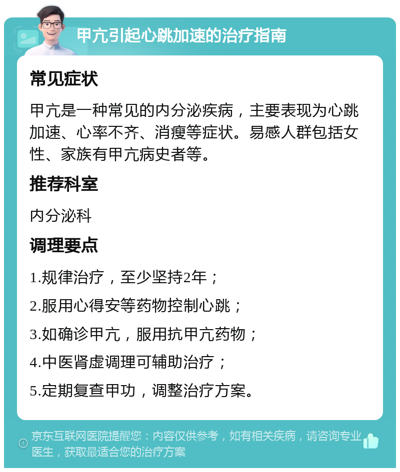 甲亢引起心跳加速的治疗指南 常见症状 甲亢是一种常见的内分泌疾病，主要表现为心跳加速、心率不齐、消瘦等症状。易感人群包括女性、家族有甲亢病史者等。 推荐科室 内分泌科 调理要点 1.规律治疗，至少坚持2年； 2.服用心得安等药物控制心跳； 3.如确诊甲亢，服用抗甲亢药物； 4.中医肾虚调理可辅助治疗； 5.定期复查甲功，调整治疗方案。