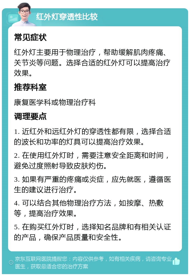 红外灯穿透性比较 常见症状 红外灯主要用于物理治疗，帮助缓解肌肉疼痛、关节炎等问题。选择合适的红外灯可以提高治疗效果。 推荐科室 康复医学科或物理治疗科 调理要点 1. 近红外和远红外灯的穿透性都有限，选择合适的波长和功率的灯具可以提高治疗效果。 2. 在使用红外灯时，需要注意安全距离和时间，避免过度照射导致皮肤灼伤。 3. 如果有严重的疼痛或炎症，应先就医，遵循医生的建议进行治疗。 4. 可以结合其他物理治疗方法，如按摩、热敷等，提高治疗效果。 5. 在购买红外灯时，选择知名品牌和有相关认证的产品，确保产品质量和安全性。