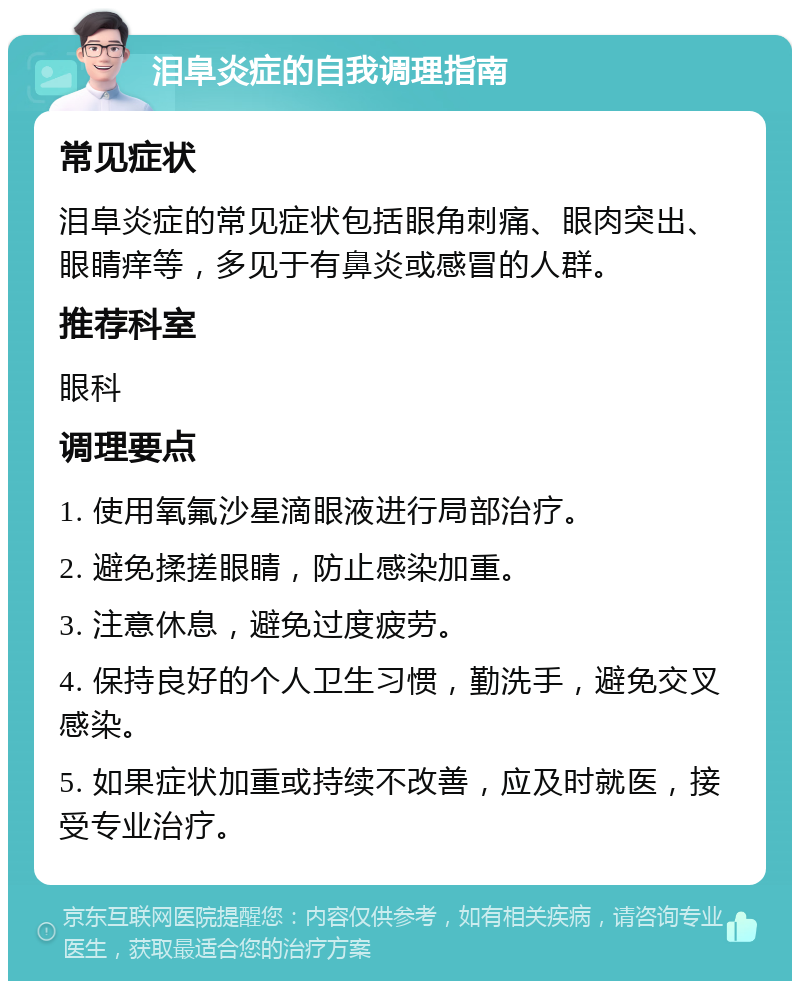 泪阜炎症的自我调理指南 常见症状 泪阜炎症的常见症状包括眼角刺痛、眼肉突出、眼睛痒等，多见于有鼻炎或感冒的人群。 推荐科室 眼科 调理要点 1. 使用氧氟沙星滴眼液进行局部治疗。 2. 避免揉搓眼睛，防止感染加重。 3. 注意休息，避免过度疲劳。 4. 保持良好的个人卫生习惯，勤洗手，避免交叉感染。 5. 如果症状加重或持续不改善，应及时就医，接受专业治疗。