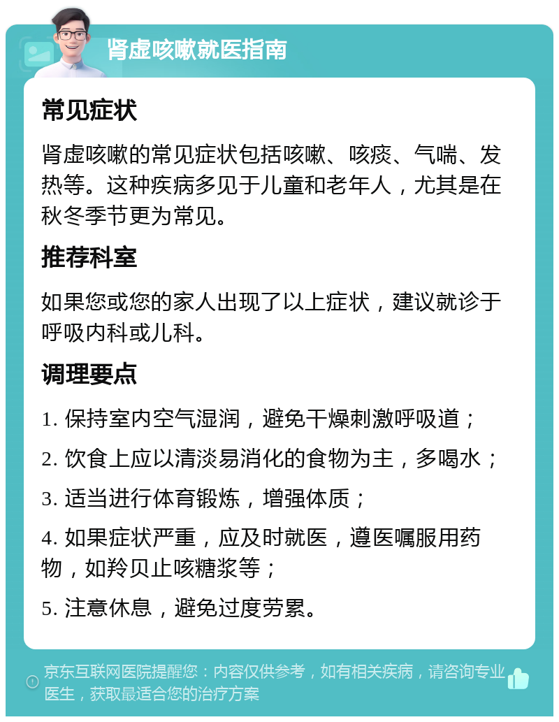 肾虚咳嗽就医指南 常见症状 肾虚咳嗽的常见症状包括咳嗽、咳痰、气喘、发热等。这种疾病多见于儿童和老年人，尤其是在秋冬季节更为常见。 推荐科室 如果您或您的家人出现了以上症状，建议就诊于呼吸内科或儿科。 调理要点 1. 保持室内空气湿润，避免干燥刺激呼吸道； 2. 饮食上应以清淡易消化的食物为主，多喝水； 3. 适当进行体育锻炼，增强体质； 4. 如果症状严重，应及时就医，遵医嘱服用药物，如羚贝止咳糖浆等； 5. 注意休息，避免过度劳累。