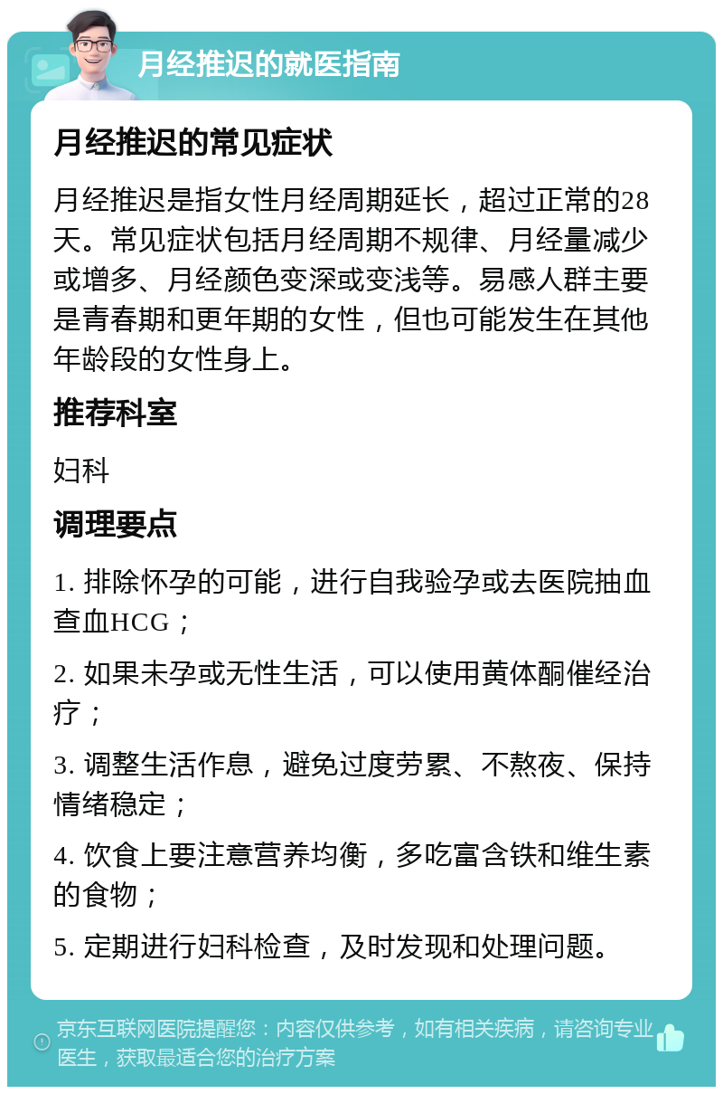 月经推迟的就医指南 月经推迟的常见症状 月经推迟是指女性月经周期延长，超过正常的28天。常见症状包括月经周期不规律、月经量减少或增多、月经颜色变深或变浅等。易感人群主要是青春期和更年期的女性，但也可能发生在其他年龄段的女性身上。 推荐科室 妇科 调理要点 1. 排除怀孕的可能，进行自我验孕或去医院抽血查血HCG； 2. 如果未孕或无性生活，可以使用黄体酮催经治疗； 3. 调整生活作息，避免过度劳累、不熬夜、保持情绪稳定； 4. 饮食上要注意营养均衡，多吃富含铁和维生素的食物； 5. 定期进行妇科检查，及时发现和处理问题。