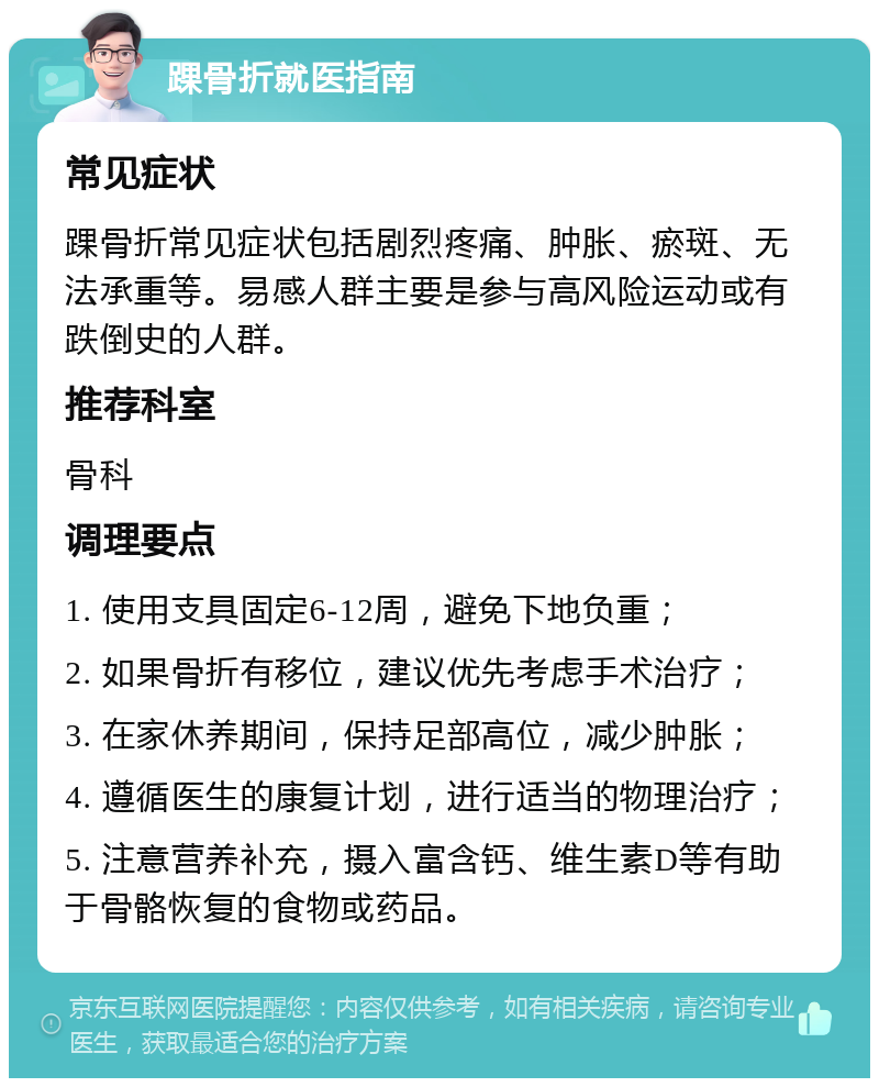 踝骨折就医指南 常见症状 踝骨折常见症状包括剧烈疼痛、肿胀、瘀斑、无法承重等。易感人群主要是参与高风险运动或有跌倒史的人群。 推荐科室 骨科 调理要点 1. 使用支具固定6-12周，避免下地负重； 2. 如果骨折有移位，建议优先考虑手术治疗； 3. 在家休养期间，保持足部高位，减少肿胀； 4. 遵循医生的康复计划，进行适当的物理治疗； 5. 注意营养补充，摄入富含钙、维生素D等有助于骨骼恢复的食物或药品。