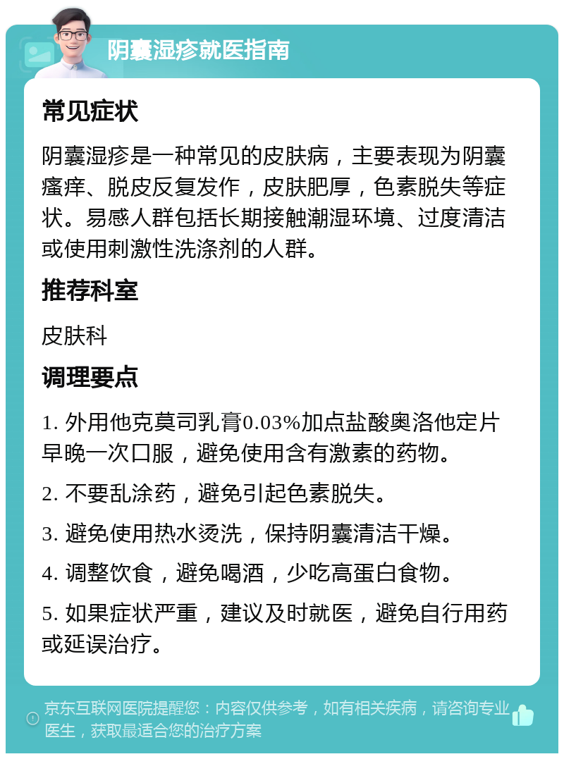 阴囊湿疹就医指南 常见症状 阴囊湿疹是一种常见的皮肤病，主要表现为阴囊瘙痒、脱皮反复发作，皮肤肥厚，色素脱失等症状。易感人群包括长期接触潮湿环境、过度清洁或使用刺激性洗涤剂的人群。 推荐科室 皮肤科 调理要点 1. 外用他克莫司乳膏0.03%加点盐酸奥洛他定片早晚一次口服，避免使用含有激素的药物。 2. 不要乱涂药，避免引起色素脱失。 3. 避免使用热水烫洗，保持阴囊清洁干燥。 4. 调整饮食，避免喝酒，少吃高蛋白食物。 5. 如果症状严重，建议及时就医，避免自行用药或延误治疗。