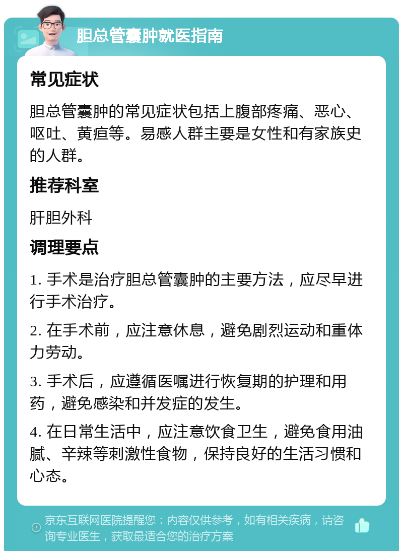 胆总管囊肿就医指南 常见症状 胆总管囊肿的常见症状包括上腹部疼痛、恶心、呕吐、黄疸等。易感人群主要是女性和有家族史的人群。 推荐科室 肝胆外科 调理要点 1. 手术是治疗胆总管囊肿的主要方法，应尽早进行手术治疗。 2. 在手术前，应注意休息，避免剧烈运动和重体力劳动。 3. 手术后，应遵循医嘱进行恢复期的护理和用药，避免感染和并发症的发生。 4. 在日常生活中，应注意饮食卫生，避免食用油腻、辛辣等刺激性食物，保持良好的生活习惯和心态。