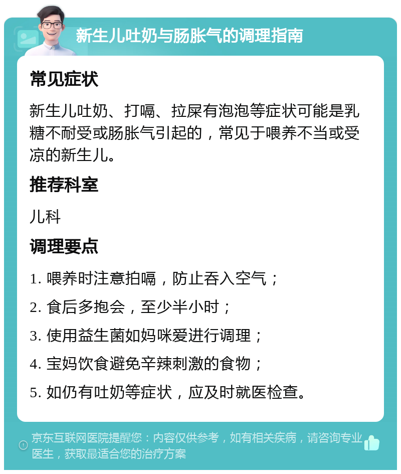 新生儿吐奶与肠胀气的调理指南 常见症状 新生儿吐奶、打嗝、拉屎有泡泡等症状可能是乳糖不耐受或肠胀气引起的，常见于喂养不当或受凉的新生儿。 推荐科室 儿科 调理要点 1. 喂养时注意拍嗝，防止吞入空气； 2. 食后多抱会，至少半小时； 3. 使用益生菌如妈咪爱进行调理； 4. 宝妈饮食避免辛辣刺激的食物； 5. 如仍有吐奶等症状，应及时就医检查。