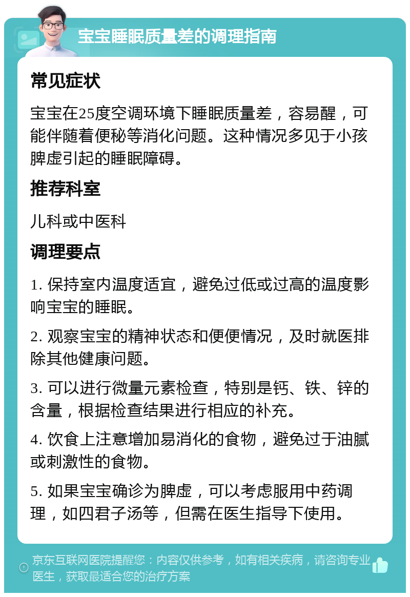 宝宝睡眠质量差的调理指南 常见症状 宝宝在25度空调环境下睡眠质量差，容易醒，可能伴随着便秘等消化问题。这种情况多见于小孩脾虚引起的睡眠障碍。 推荐科室 儿科或中医科 调理要点 1. 保持室内温度适宜，避免过低或过高的温度影响宝宝的睡眠。 2. 观察宝宝的精神状态和便便情况，及时就医排除其他健康问题。 3. 可以进行微量元素检查，特别是钙、铁、锌的含量，根据检查结果进行相应的补充。 4. 饮食上注意增加易消化的食物，避免过于油腻或刺激性的食物。 5. 如果宝宝确诊为脾虚，可以考虑服用中药调理，如四君子汤等，但需在医生指导下使用。